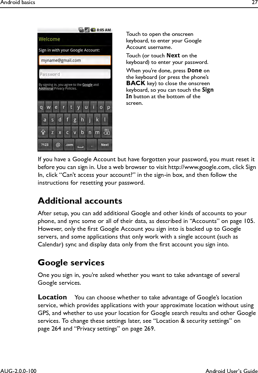Android basics 27AUG-2.0.0-100 Android User’s GuideIf you have a Google Account but have forgotten your password, you must reset it before you can sign in. Use a web browser to visit http://www.google.com, click Sign In, click “Can’t access your account?” in the sign-in box, and then follow the instructions for resetting your password.Additional accountsAfter setup, you can add additional Google and other kinds of accounts to your phone, and sync some or all of their data, as described in “Accounts” on page 105. However, only the first Google Account you sign into is backed up to Google servers, and some applications that only work with a single account (such as Calendar) sync and display data only from the first account you sign into.Google servicesOne you sign in, you’re asked whether you want to take advantage of several Google services.Location   You can choose whether to take advantage of Google’s location service, which provides applications with your approximate location without using GPS, and whether to use your location for Google search results and other Google services. To change these settings later, see “Location &amp; security settings” on page 264 and “Privacy settings” on page 269.Touch to open the onscreen keyboard, to enter your Google Account username.Touch (or touch Next on the keyboard) to enter your password.When you’re done, press Done on the keyboard (or press the phone’s BACK key) to close the onscreen keyboard, so you can touch the Sign In button at the bottom of the screen.