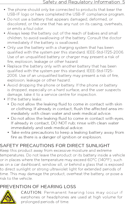 Safety and Regulatory Information  5    The phone should only be connected to products that bear the USB-IF logo or have completed the USB-IF compliance program.Do not use a battery that appears damaged, deformed, or discolored, or the one that has any rust on its casing, overheats, or emits a foul odor. Always keep the battery out of the reach of babies and small children, to avoid swallowing of the battery. Consult the doctor immediately if the battery is swallowed. Only use the battery with a charging system that has been qualified with the system per this standard, IEEE-Std-1725-2006. Use of an unqualified battery or charger may present a risk of fire, explosion, leakage or other hazard.Replace the battery only with another battery that has been qualified with the system per this standard, IEEE-Std-1725-2006. Use of an unqualified battery may present a risk of fire, explosion, leakage or other hazard.Avoid dropping the phone or battery. If the phone or battery is dropped, especially on a hard surface, and the user suspects damage, take it to a service centre for inspection.If the battery leaks: Do not allow the leaking ﬂuid to come in contact with skin or clothing. If already in contact, ﬂush the aected area im-mediately with clean water and seek medical advice. Do not allow the leaking ﬂuid to come in contact with eyes. If already in contact, DO NOT rub; rinse with clean water immediately and seek medical advice. Take extra precautions to keep a leaking battery away from ﬁre as there is a danger of ignition or explosion. SAFETY PRECAUTIONS FOR DIRECT SUNLIGHTKeep this product away from excessive moisture and extreme temperatures. Do not leave the product or its battery inside a vehicle or in places where the temperature may exceed 60°C (140°F), such as on a car dashboard, window sill, or behind a glass that is exposed to direct sunlight or strong ultraviolet light for extended periods of time. This may damage the product, overheat the battery, or pose a risk to the vehicle.PREVENTION OF HEARING LOSSCAUTION: Permanent hearing loss may occur if earphones or headphones are used at  high  volume for prolonged periods of time.••••••••••