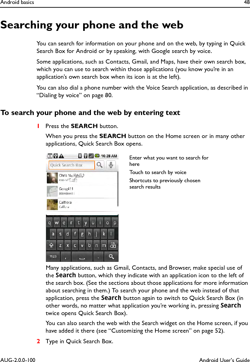 Android basics 48AUG-2.0.0-100 Android User’s GuideSearching your phone and the webYou can search for information on your phone and on the web, by typing in Quick Search Box for Android or by speaking, with Google search by voice.Some applications, such as Contacts, Gmail, and Maps, have their own search box, which you can use to search within those applications (you know you’re in an application’s own search box when its icon is at the left).You can also dial a phone number with the Voice Search application, as described in “Dialing by voice” on page 80.To search your phone and the web by entering text1Press the SEARCH button.When you press the SEARCH button on the Home screen or in many other applications, Quick Search Box opens.Many applications, such as Gmail, Contacts, and Browser, make special use of the Search button, which they indicate with an application icon to the left of the search box. (See the sections about those applications for more information about searching in them.) To search your phone and the web instead of that application, press the Search button again to switch to Quick Search Box (in other words, no matter what application you’re working in, pressing Search twice opens Quick Search Box).You can also search the web with the Search widget on the Home screen, if you have added it there (see “Customizing the Home screen” on page 52).2Type in Quick Search Box.Enter what you want to search for hereTouch to search by voiceShortcuts to previously chosen search results