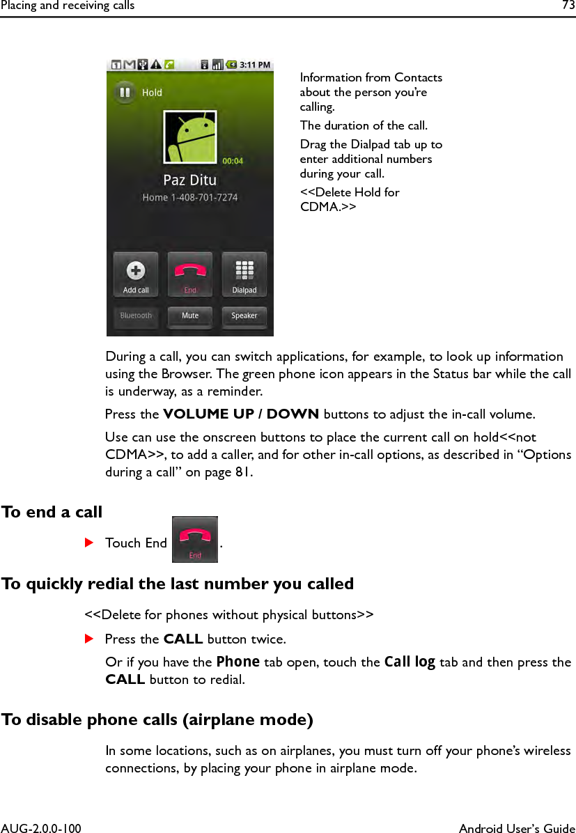 Placing and receiving calls 73AUG-2.0.0-100 Android User’s GuideDuring a call, you can switch applications, for example, to look up information using the Browser. The green phone icon appears in the Status bar while the call is underway, as a reminder.Press the VOLUME UP / DOWN buttons to adjust the in-call volume.Use can use the onscreen buttons to place the current call on hold&lt;&lt;not CDMA&gt;&gt;, to add a caller, and for other in-call options, as described in “Options during a call” on page 81.To end a callSTouch End  .To quickly redial the last number you called&lt;&lt;Delete for phones without physical buttons&gt;&gt;SPress the CALL button twice.Or if you have the Phone tab open, touch the Call log tab and then press the CALL button to redial.To disable phone calls (airplane mode)In some locations, such as on airplanes, you must turn off your phone’s wireless connections, by placing your phone in airplane mode.Information from Contacts about the person you’re calling.The duration of the call.Drag the Dialpad tab up to enter additional numbers during your call.&lt;&lt;Delete Hold for CDMA.&gt;&gt;