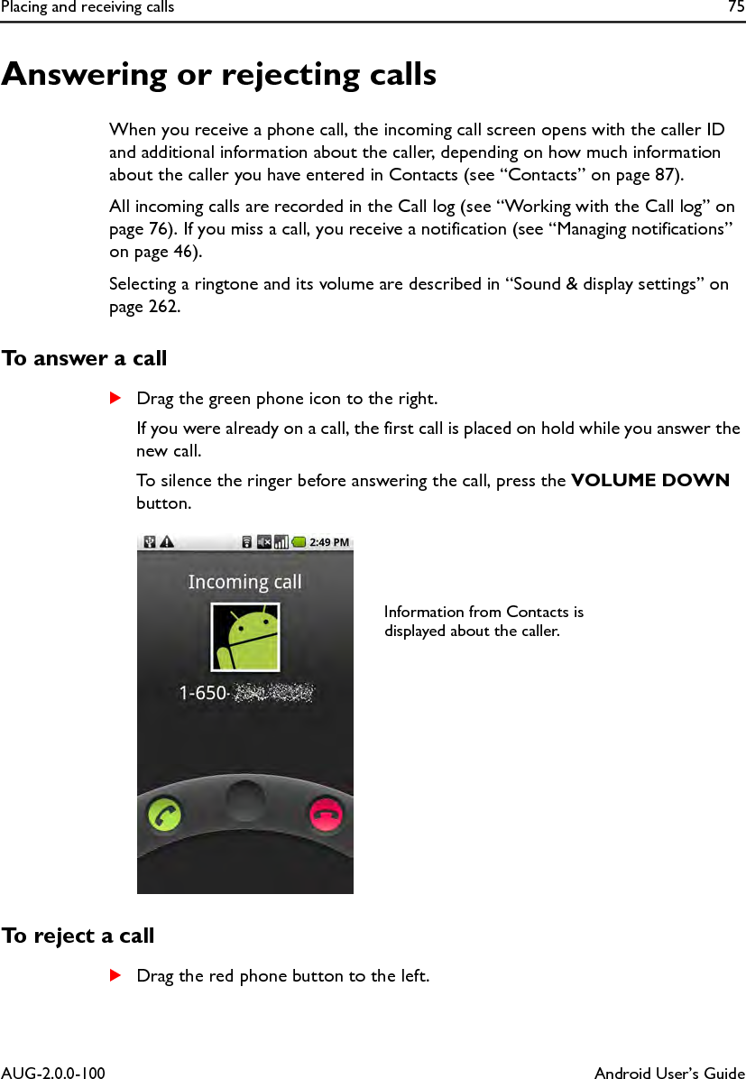 Placing and receiving calls 75AUG-2.0.0-100 Android User’s GuideAnswering or rejecting callsWhen you receive a phone call, the incoming call screen opens with the caller ID and additional information about the caller, depending on how much information about the caller you have entered in Contacts (see “Contacts” on page 87).All incoming calls are recorded in the Call log (see “Working with the Call log” on page 76). If you miss a call, you receive a notification (see “Managing notifications” on page 46).Selecting a ringtone and its volume are described in “Sound &amp; display settings” on page 262.To answer a callSDrag the green phone icon to the right.If you were already on a call, the first call is placed on hold while you answer the new call.To silence the ringer before answering the call, press the VOLUME DOWN button.To reject a callSDrag the red phone button to the left.Information from Contacts is displayed about the caller.