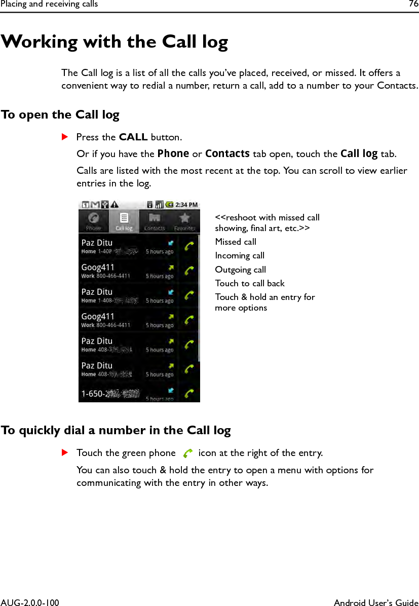 Placing and receiving calls 76AUG-2.0.0-100 Android User’s GuideWorking with the Call logThe Call log is a list of all the calls you’ve placed, received, or missed. It offers a convenient way to redial a number, return a call, add to a number to your Contacts.To open the Call logSPress the CALL button.Or if you have the Phone or Contacts tab open, touch the Call log tab.Calls are listed with the most recent at the top. You can scroll to view earlier entries in the log.To quickly dial a number in the Call logSTouch the green phone   icon at the right of the entry.You can also touch &amp; hold the entry to open a menu with options for communicating with the entry in other ways.&lt;&lt;reshoot with missed call showing, final art, etc.&gt;&gt;Missed callIncoming callOutgoing callTouch to call backTouch &amp; hold an entry for more options