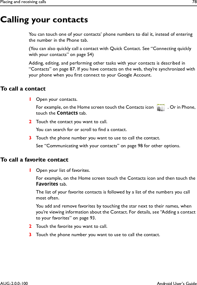 Placing and receiving calls 78AUG-2.0.0-100 Android User’s GuideCalling your contactsYou can touch one of your contacts’ phone numbers to dial it, instead of entering the number in the Phone tab.(You can also quickly call a contact with Quick Contact. See “Connecting quickly with your contacts” on page 54)Adding, editing, and performing other tasks with your contacts is described in “Contacts” on page 87. If you have contacts on the web, they’re synchronized with your phone when you first connect to your Google Account.To call a contact1Open your contacts.For example, on the Home screen touch the Contacts icon  . Or in Phone, touch the Contacts tab.2Touch the contact you want to call.You can search for or scroll to find a contact.3Touch the phone number you want to use to call the contact.See “Communicating with your contacts” on page 98 for other options.To call a favorite contact1Open your list of favorites.For example, on the Home screen touch the Contacts icon and then touch the Favorites tab.The list of your favorite contacts is followed by a list of the numbers you call most often.You add and remove favorites by touching the star next to their names, when you’re viewing information about the Contact. For details, see “Adding a contact to your favorites” on page 93.2Touch the favorite you want to call.3Touch the phone number you want to use to call the contact.