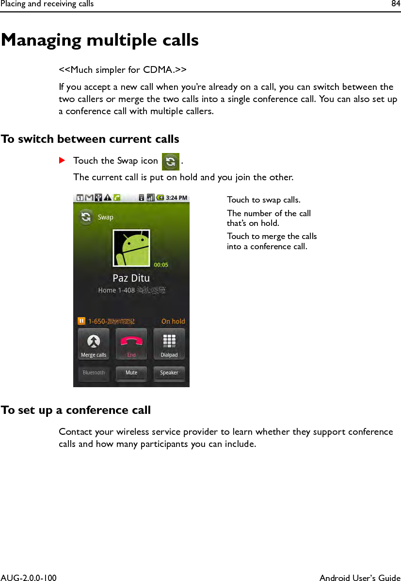Placing and receiving calls 84AUG-2.0.0-100 Android User’s GuideManaging multiple calls&lt;&lt;Much simpler for CDMA.&gt;&gt;If you accept a new call when you’re already on a call, you can switch between the two callers or merge the two calls into a single conference call. You can also set up a conference call with multiple callers.To switch between current callsSTouch the Swap icon  .The current call is put on hold and you join the other.To set up a conference callContact your wireless service provider to learn whether they support conference calls and how many participants you can include.Touch to swap calls.The number of the call that’s on hold.Touch to merge the calls into a conference call.