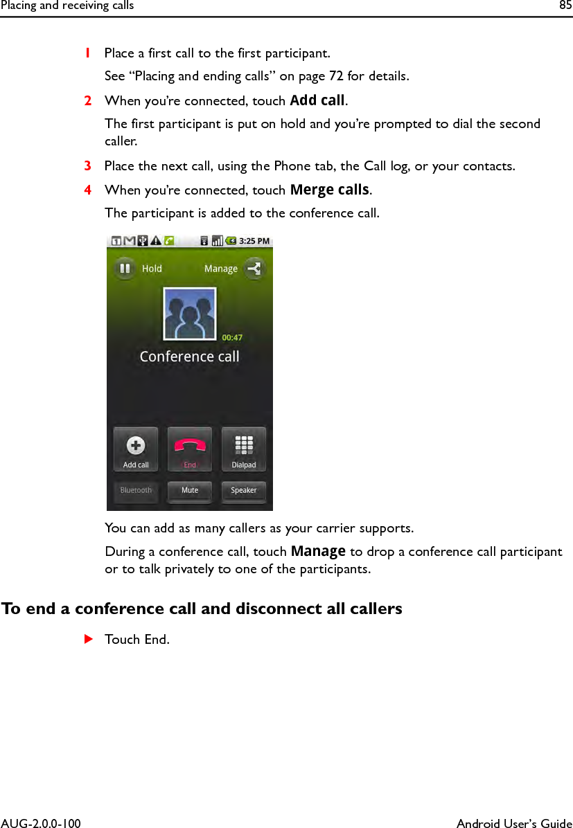 Placing and receiving calls 85AUG-2.0.0-100 Android User’s Guide1Place a first call to the first participant.See “Placing and ending calls” on page 72 for details.2When you’re connected, touch Add call.The first participant is put on hold and you’re prompted to dial the second caller.3Place the next call, using the Phone tab, the Call log, or your contacts.4When you’re connected, touch Merge calls.The participant is added to the conference call.You can add as many callers as your carrier supports.During a conference call, touch Manage to drop a conference call participant or to talk privately to one of the participants.To end a conference call and disconnect all callersSTouch End.