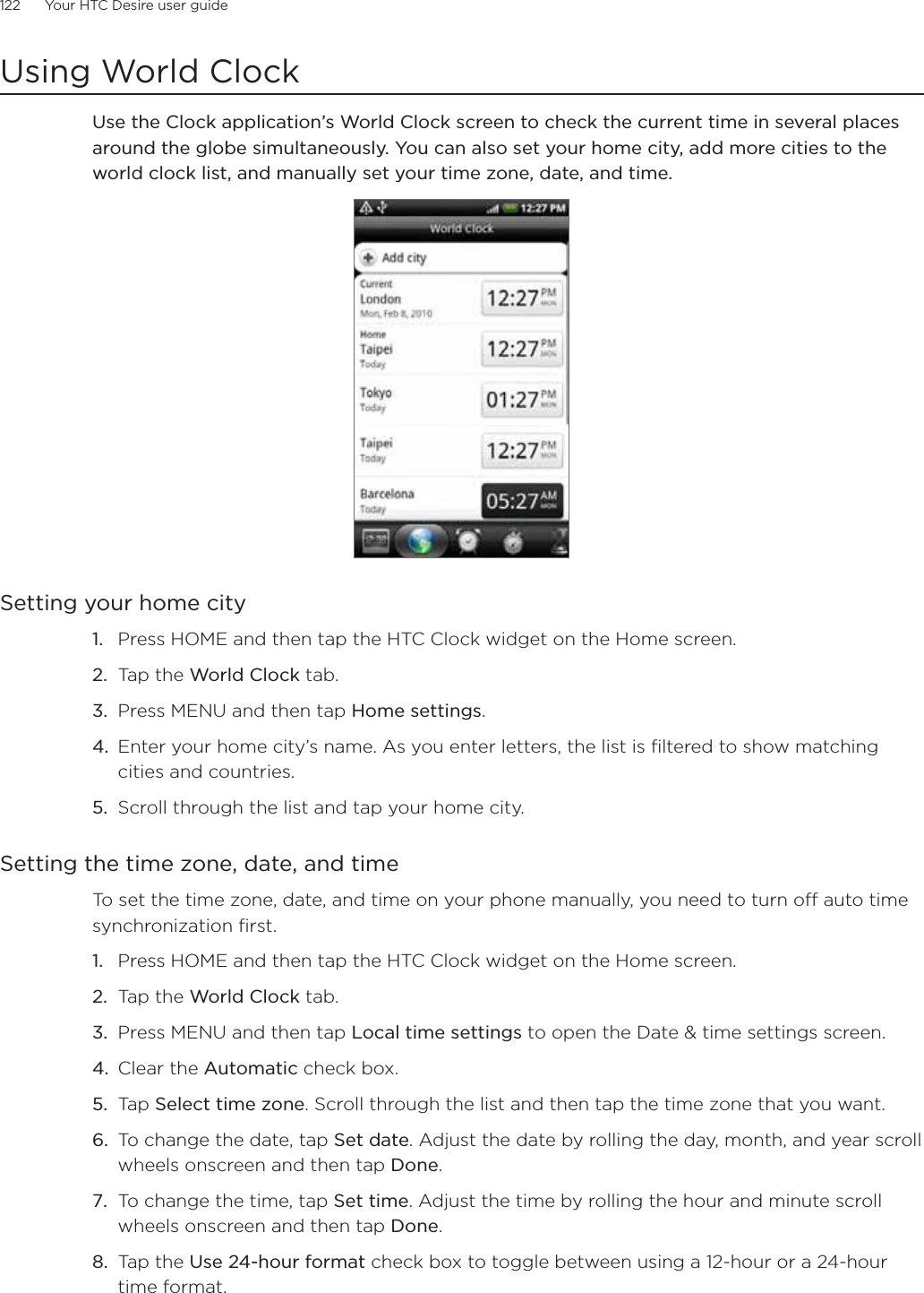 122      Your HTC Desire user guide      Using World ClockUse the Clock application’s World Clock screen to check the current time in several places around the globe simultaneously. You can also set your home city, add more cities to the world clock list, and manually set your time zone, date, and time.Setting your home cityPress HOME and then tap the HTC Clock widget on the Home screen.Tap the World Clock tab.Press MENU and then tap Home settings.Enter your home city’s name. As you enter letters, the list is filtered to show matching cities and countries.Scroll through the list and tap your home city.Setting the time zone, date, and timeTo set the time zone, date, and time on your phone manually, you need to turn off auto time synchronization first.Press HOME and then tap the HTC Clock widget on the Home screen.Tap the World Clock tab.Press MENU and then tap Local time settings to open the Date &amp; time settings screen.Clear the Automatic check box.Tap Select time zone. Scroll through the list and then tap the time zone that you want.To change the date, tap Set date. Adjust the date by rolling the day, month, and year scroll wheels onscreen and then tap Done.To change the time, tap Set time. Adjust the time by rolling the hour and minute scroll wheels onscreen and then tap Done.Tap the Use 24-hour format check box to toggle between using a 12-hour or a 24-hour time format.1.2.3.4.5.1.2.3.4.5.6.7.8.