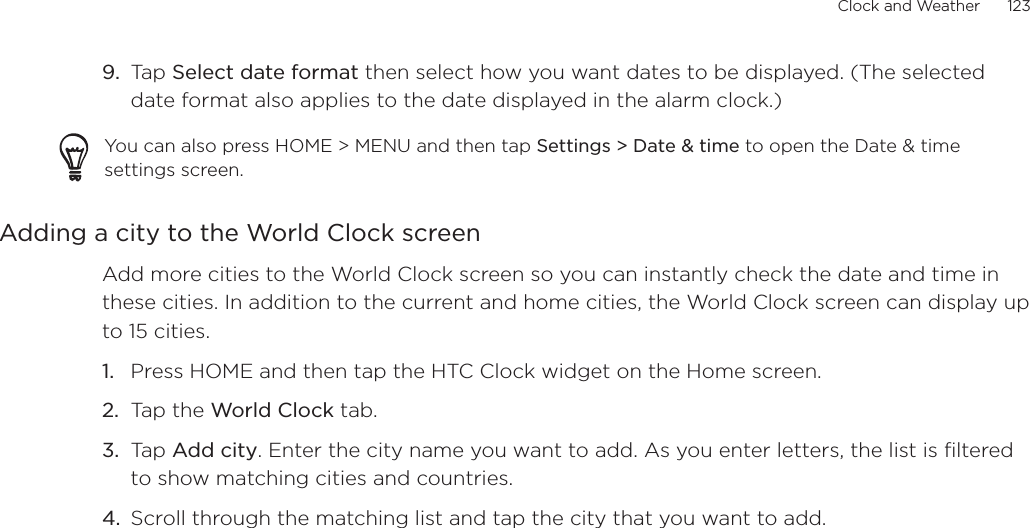 Clock and Weather      123Tap Select date format then select how you want dates to be displayed. (The selected date format also applies to the date displayed in the alarm clock.)You can also press HOME &gt; MENU and then tap Settings &gt; Date &amp; time to open the Date &amp; time settings screen.Adding a city to the World Clock screenAdd more cities to the World Clock screen so you can instantly check the date and time in these cities. In addition to the current and home cities, the World Clock screen can display up to 15 cities.Press HOME and then tap the HTC Clock widget on the Home screen.Tap the World Clock tab.Tap Add city. Enter the city name you want to add. As you enter letters, the list is filtered to show matching cities and countries.Scroll through the matching list and tap the city that you want to add.9.1.2.3.4.