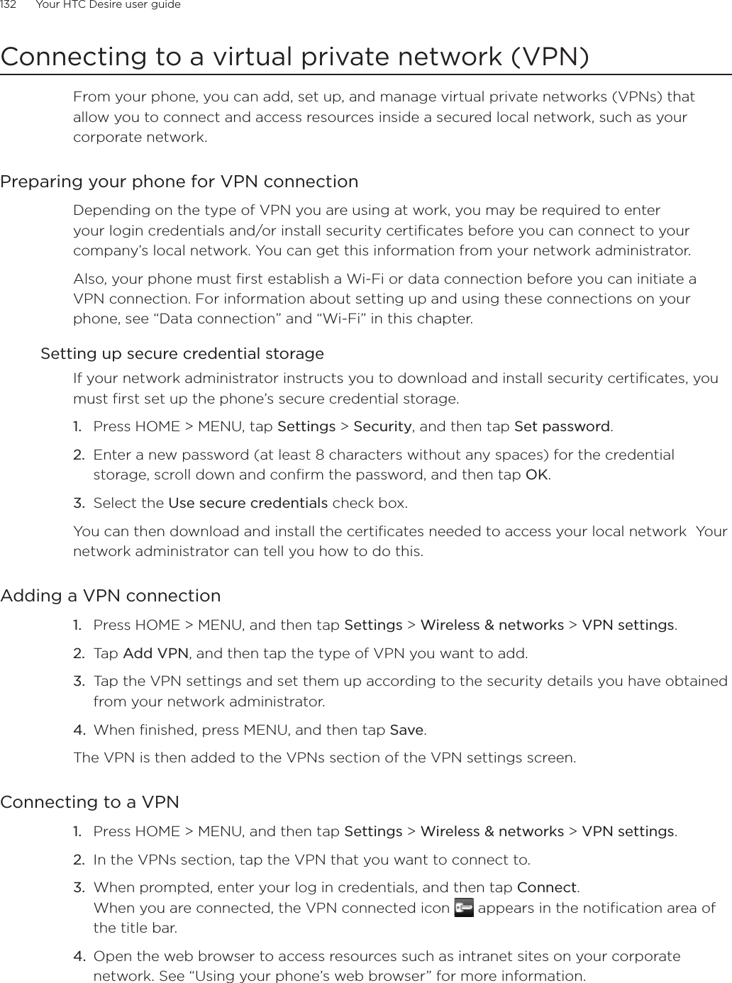 132      Your HTC Desire user guide      Connecting to a virtual private network (VPN)From your phone, you can add, set up, and manage virtual private networks (VPNs) that allow you to connect and access resources inside a secured local network, such as your corporate network.Preparing your phone for VPN connectionDepending on the type of VPN you are using at work, you may be required to enter your login credentials and/or install security certificates before you can connect to your company’s local network. You can get this information from your network administrator. Also, your phone must first establish a Wi-Fi or data connection before you can initiate a VPN connection. For information about setting up and using these connections on your phone, see “Data connection” and “Wi-Fi” in this chapter.Setting up secure credential storageIf your network administrator instructs you to download and install security certificates, you must first set up the phone’s secure credential storage.Press HOME &gt; MENU, tap Settings &gt; Security, and then tap Set password.Enter a new password (at least 8 characters without any spaces) for the credential storage, scroll down and confirm the password, and then tap OK.Select the Use secure credentials check box.You can then download and install the certificates needed to access your local network  Your network administrator can tell you how to do this.Adding a VPN connectionPress HOME &gt; MENU, and then tap Settings &gt; Wireless &amp; networks &gt; VPN settings.Tap Add VPN, and then tap the type of VPN you want to add.Tap the VPN settings and set them up according to the security details you have obtained from your network administrator.When finished, press MENU, and then tap Save.The VPN is then added to the VPNs section of the VPN settings screen.Connecting to a VPNPress HOME &gt; MENU, and then tap Settings &gt; Wireless &amp; networks &gt; VPN settings.In the VPNs section, tap the VPN that you want to connect to.When prompted, enter your log in credentials, and then tap Connect.When you are connected, the VPN connected icon   appears in the notification area of the title bar.Open the web browser to access resources such as intranet sites on your corporate network. See “Using your phone’s web browser” for more information.1.2.3.1.2.3.4.1.2.3.4.
