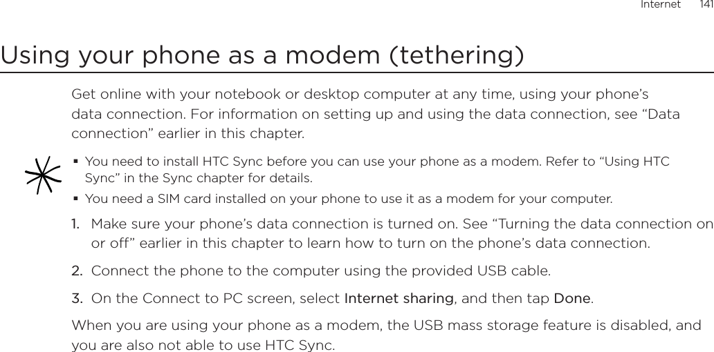 Internet      141Using your phone as a modem (tethering)Get online with your notebook or desktop computer at any time, using your phone’s data connection. For information on setting up and using the data connection, see “Data connection” earlier in this chapter.You need to install HTC Sync before you can use your phone as a modem. Refer to “Using HTC Sync” in the Sync chapter for details. You need a SIM card installed on your phone to use it as a modem for your computer.Make sure your phone’s data connection is turned on. See “Turning the data connection on or off” earlier in this chapter to learn how to turn on the phone’s data connection.Connect the phone to the computer using the provided USB cable.On the Connect to PC screen, select Internet sharing, and then tap Done.When you are using your phone as a modem, the USB mass storage feature is disabled, and you are also not able to use HTC Sync. 1.2.3.