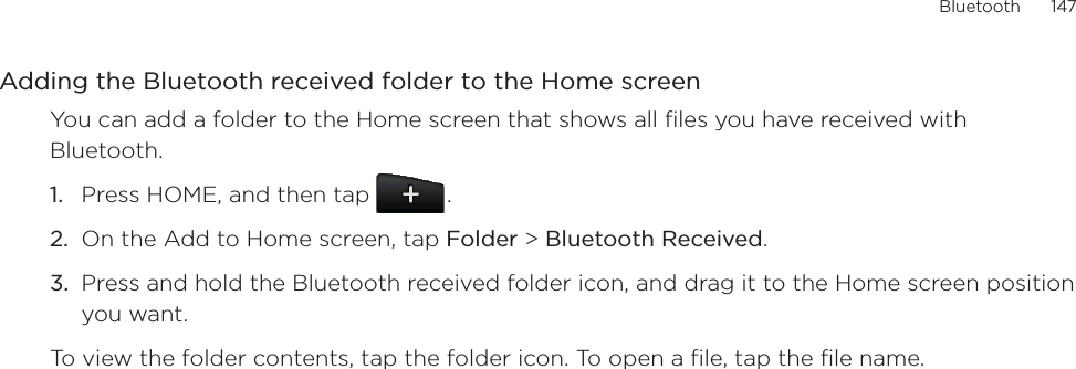 Bluetooth      147Adding the Bluetooth received folder to the Home screenYou can add a folder to the Home screen that shows all files you have received with Bluetooth.Press HOME, and then tap  .On the Add to Home screen, tap Folder &gt; Bluetooth Received.Press and hold the Bluetooth received folder icon, and drag it to the Home screen position you want.To view the folder contents, tap the folder icon. To open a file, tap the file name.1.2.3.