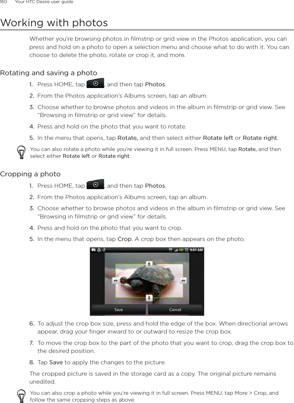 160      Your HTC Desire user guide      Working with photosWhether you’re browsing photos in filmstrip or grid view in the Photos application, you can press and hold on a photo to open a selection menu and choose what to do with it. You can choose to delete the photo, rotate or crop it, and more.Rotating and saving a photoPress HOME, tap  , and then tap Photos.From the Photos application’s Albums screen, tap an album.Choose whether to browse photos and videos in the album in filmstrip or grid view. See “Browsing in filmstrip or grid view” for details.Press and hold on the photo that you want to rotate.In the menu that opens, tap Rotate, and then select either Rotate left or Rotate right.You can also rotate a photo while you’re viewing it in full screen. Press MENU, tap Rotate, and then select either Rotate left or Rotate right.Cropping a photo1. Press HOME, tap  , and then tap Photos.2. From the Photos application’s Albums screen, tap an album.3. Choose whether to browse photos and videos in the album in filmstrip or grid view. See “Browsing in filmstrip or grid view” for details.4. Press and hold on the photo that you want to crop.5. In the menu that opens, tap Crop. A crop box then appears on the photo.6. To adjust the crop box size, press and hold the edge of the box. When directional arrows appear, drag your finger inward to or outward to resize the crop box.7. To move the crop box to the part of the photo that you want to crop, drag the crop box to the desired position.8. Tap Save to apply the changes to the picture.The cropped picture is saved in the storage card as a copy. The original picture remains unedited.You can also crop a photo while you’re viewing it in full screen. Press MENU, tap More &gt; Crop, and follow the same cropping steps as above.1.2.3.4.5.