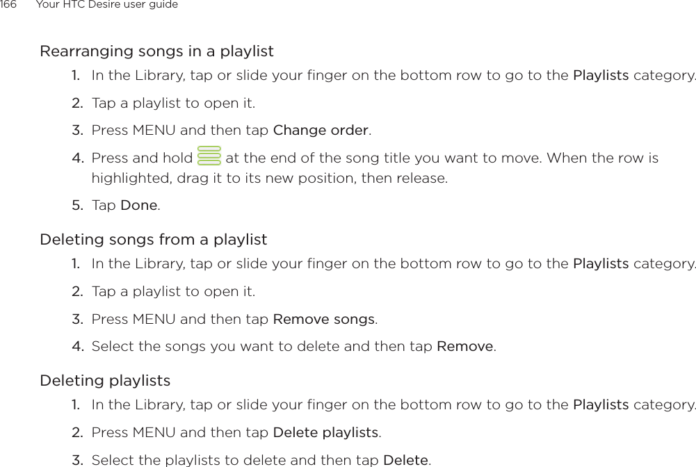 166      Your HTC Desire user guide      Rearranging songs in a playlistIn the Library, tap or slide your finger on the bottom row to go to the Playlists category.Tap a playlist to open it.Press MENU and then tap Change order.Press and hold   at the end of the song title you want to move. When the row is highlighted, drag it to its new position, then release.Tap Done.Deleting songs from a playlistIn the Library, tap or slide your finger on the bottom row to go to the Playlists category.Tap a playlist to open it.Press MENU and then tap Remove songs.Select the songs you want to delete and then tap Remove.Deleting playlistsIn the Library, tap or slide your finger on the bottom row to go to the Playlists category.Press MENU and then tap Delete playlists.Select the playlists to delete and then tap Delete.1.2.3.4.5.1.2.3.4.1.2.3.