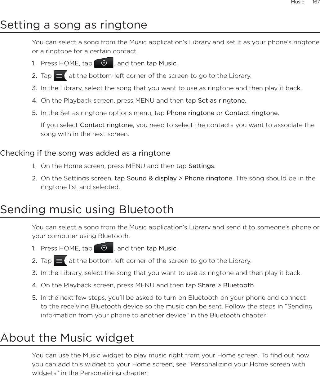 Music      167Setting a song as ringtoneYou can select a song from the Music application’s Library and set it as your phone’s ringtone or a ringtone for a certain contact.Press HOME, tap , and then tap Music.Tap   at the bottom-left corner of the screen to go to the Library.In the Library, select the song that you want to use as ringtone and then play it back.On the Playback screen, press MENU and then tap Set as ringtone.In the Set as ringtone options menu, tap Phone ringtone or Contact ringtone.If you select Contact ringtone, you need to select the contacts you want to associate the song with in the next screen.Checking if the song was added as a ringtoneOn the Home screen, press MENU and then tap Settings.On the Settings screen, tap Sound &amp; display &gt; Phone ringtone. The song should be in the ringtone list and selected. Sending music using BluetoothYou can select a song from the Music application’s Library and send it to someone’s phone or your computer using Bluetooth.Press HOME, tap , and then tap Music.Tap   at the bottom-left corner of the screen to go to the Library.In the Library, select the song that you want to use as ringtone and then play it back.On the Playback screen, press MENU and then tap Share &gt; Bluetooth.In the next few steps, you’ll be asked to turn on Bluetooth on your phone and connect to the receiving Bluetooth device so the music can be sent. Follow the steps in “Sending information from your phone to another device” in the Bluetooth chapter.About the Music widgetYou can use the Music widget to play music right from your Home screen. To find out how you can add this widget to your Home screen, see “Personalizing your Home screen with widgets” in the Personalizing chapter.1.2.3.4.5.1.2.1.2.3.4.5.