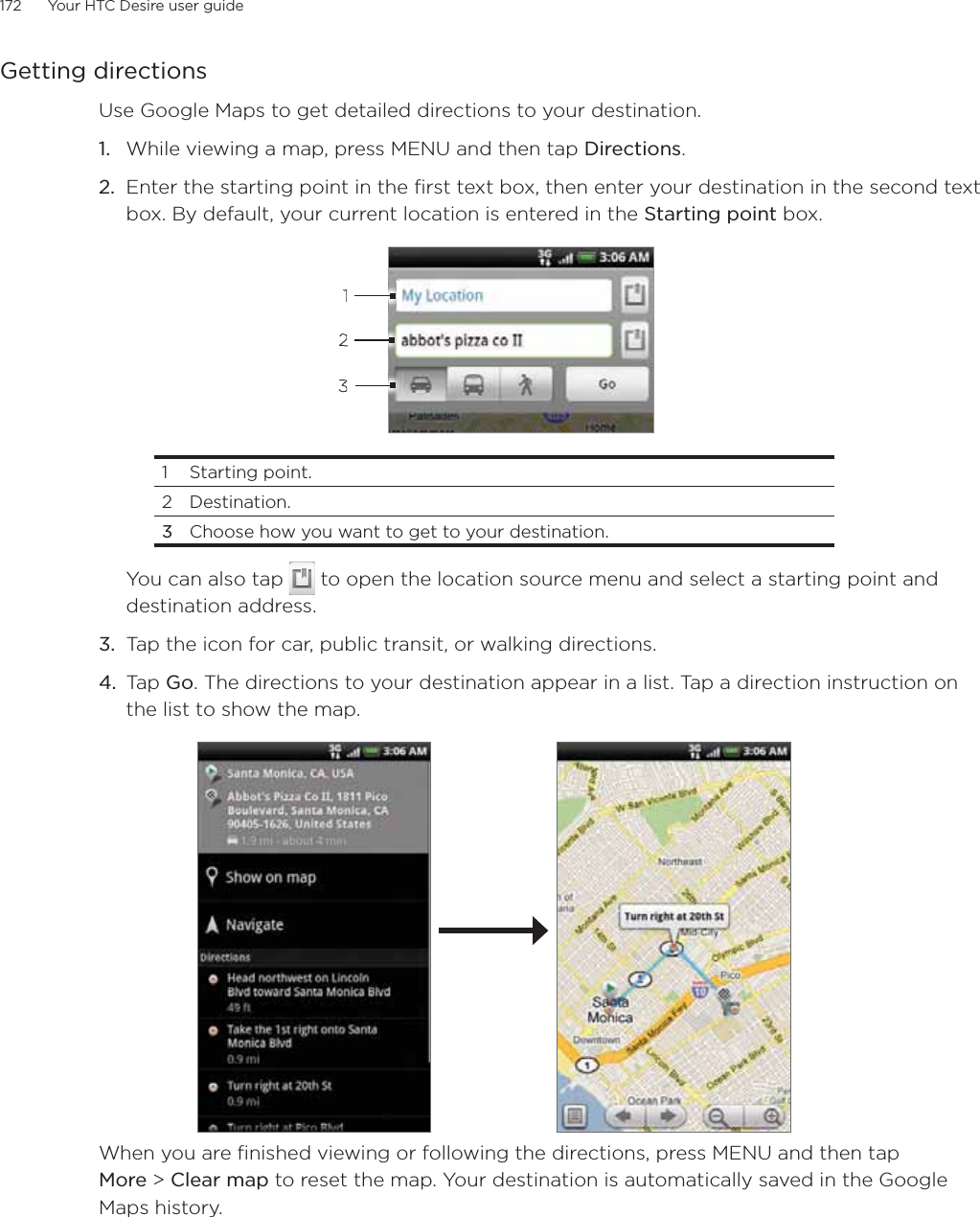 172      Your HTC Desire user guide      Getting directionsUse Google Maps to get detailed directions to your destination.While viewing a map, press MENU and then tap Directions.Enter the starting point in the first text box, then enter your destination in the second text box. By default, your current location is entered in the Starting point box.3121 Starting point. 2 Destination.3  Choose how you want to get to your destination.You can also tap   to open the location source menu and select a starting point and destination address.3. Tap the icon for car, public transit, or walking directions.4. Tap Go. The directions to your destination appear in a list. Tap a direction instruction on the list to show the map. When you are finished viewing or following the directions, press MENU and then tap More &gt; Clear map to reset the map. Your destination is automatically saved in the Google Maps history.1.2.