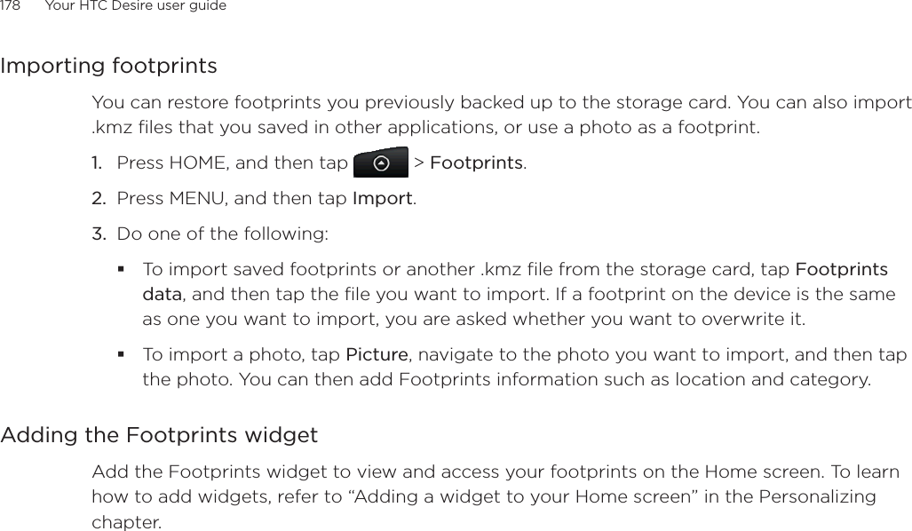 178      Your HTC Desire user guide      Importing footprintsYou can restore footprints you previously backed up to the storage card. You can also import .kmz files that you saved in other applications, or use a photo as a footprint.1. Press HOME, and then tap  &gt; Footprints.2. Press MENU, and then tap Import.3. Do one of the following:To import saved footprints or another .kmz file from the storage card, tap Footprints data, and then tap the file you want to import. If a footprint on the device is the same as one you want to import, you are asked whether you want to overwrite it.To import a photo, tap Picture, navigate to the photo you want to import, and then tap the photo. You can then add Footprints information such as location and category.Adding the Footprints widgetAdd the Footprints widget to view and access your footprints on the Home screen. To learn how to add widgets, refer to “Adding a widget to your Home screen” in the Personalizing chapter.