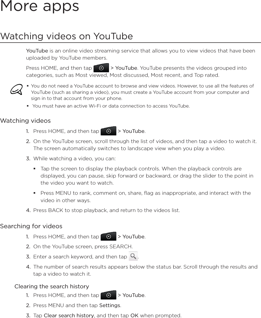 More appsWatching videos on YouTubeYouTube is an online video streaming service that allows you to view videos that have been uploaded by YouTube members.Press HOME, and then tap   &gt; YouTube. YouTube presents the videos grouped into categories, such as Most viewed, Most discussed, Most recent, and Top rated.You do not need a YouTube account to browse and view videos. However, to use all the features of YouTube (such as sharing a video), you must create a YouTube account from your computer and sign in to that account from your phone. You must have an active Wi-Fi or data connection to access YouTube.Watching videosPress HOME, and then tap   &gt; YouTube.On the YouTube screen, scroll through the list of videos, and then tap a video to watch it. The screen automatically switches to landscape view when you play a video.While watching a video, you can: Tap the screen to display the playback controls. When the playback controls are displayed, you can pause, skip forward or backward, or drag the slider to the point in the video you want to watch.Press MENU to rank, comment on, share, flag as inappropriate, and interact with the video in other ways.4. Press BACK to stop playback, and return to the videos list.Searching for videosPress HOME, and then tap   &gt; YouTube.On the YouTube screen, press SEARCH.Enter a search keyword, and then tap  .The number of search results appears below the status bar. Scroll through the results and tap a video to watch it.Clearing the search historyPress HOME, and then tap   &gt; YouTube.Press MENU and then tap Settings.Tap Clear search history, and then tap OK when prompted.1.2.3.1.2.3.4.1.2.3.