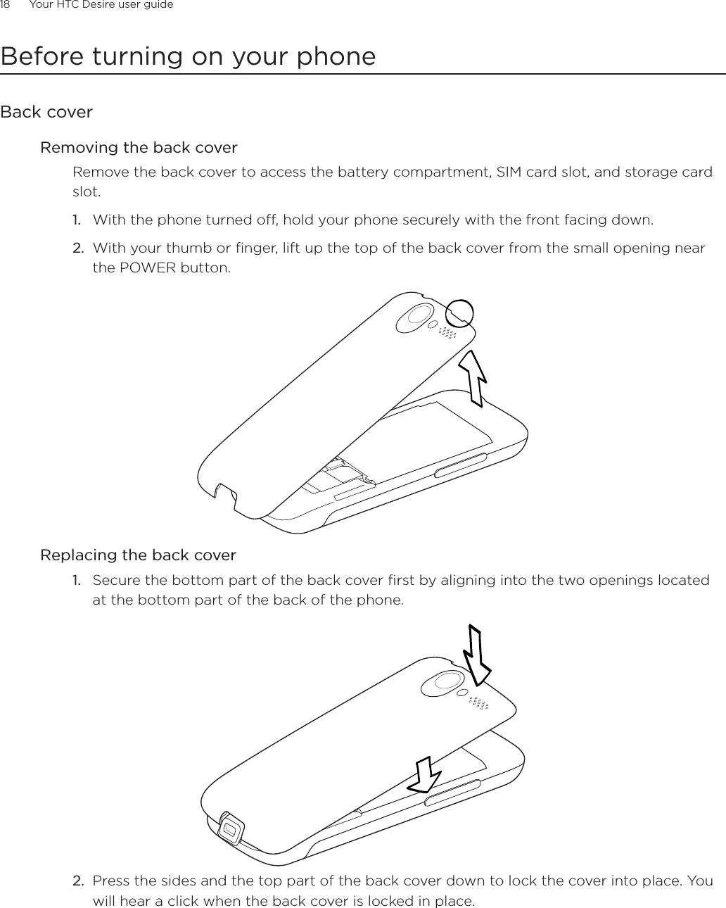 18      Your HTC Desire user guide      Before turning on your phoneBack coverRemoving the back coverRemove the back cover to access the battery compartment, SIM card slot, and storage card slot.With the phone turned off, hold your phone securely with the front facing down.With your thumb or finger, lift up the top of the back cover from the small opening near the POWER button.Replacing the back coverSecure the bottom part of the back cover first by aligning into the two openings located at the bottom part of the back of the phone.2. Press the sides and the top part of the back cover down to lock the cover into place. You will hear a click when the back cover is locked in place.  1.2.1.