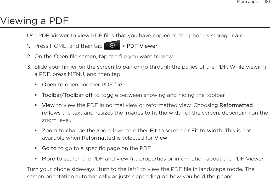 More apps      181Viewing a PDFUse PDF Viewer to view PDF files that you have copied to the phone’s storage card. Press HOME, and then tap &gt; PDF Viewer.On the Open file screen, tap the file you want to view. Slide your finger on the screen to pan or go through the pages of the PDF. While viewing a PDF, press MENU, and then tap:Open to open another PDF file.Toolbar/Toolbar off to toggle between showing and hiding the toolbar.View to view the PDF in normal view or reformatted view. Choosing Reformattedreflows the text and resizes the images to fit the width of the screen, depending on the zoom level. Zoom to change the zoom level to either Fit to screen or Fit to width. This is not available when Reformatted is selected for View.Go to to go to a specific page on the PDF.More to search the PDF and view file properties or information about the PDF Viewer.Turn your phone sideways (turn to the left) to view the PDF file in landscape mode. The screen orientation automatically adjusts depending on how you hold the phone. 1.2.3.