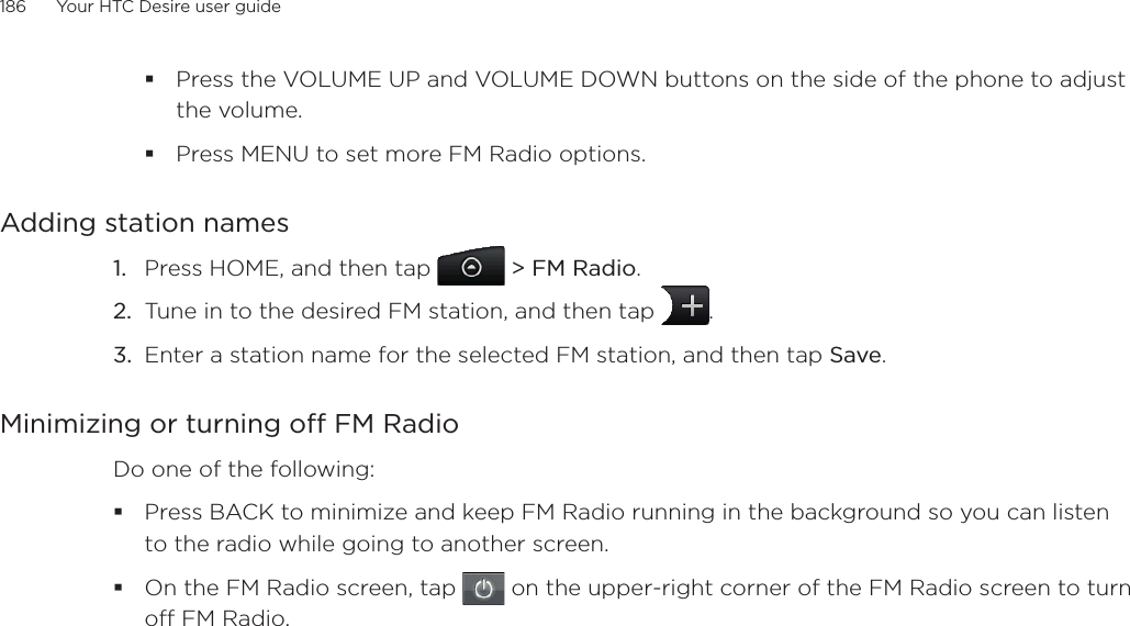 186      Your HTC Desire user guide      Press the VOLUME UP and VOLUME DOWN buttons on the side of the phone to adjust the volume.Press MENU to set more FM Radio options.Adding station namesPress HOME, and then tap  &gt; FM Radio.Tune in to the desired FM station, and then tap  .Enter a station name for the selected FM station, and then tap Save.Minimizing or turning off FM RadioDo one of the following:Press BACK to minimize and keep FM Radio running in the background so you can listen to the radio while going to another screen. On the FM Radio screen, tap   on the upper-right corner of the FM Radio screen to turn off FM Radio. 1.2.3.