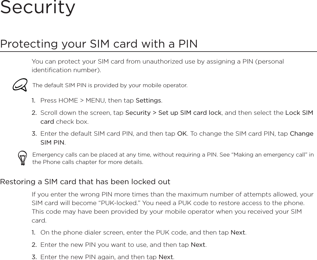 SecurityProtecting your SIM card with a PINYou can protect your SIM card from unauthorized use by assigning a PIN (personal identification number).The default SIM PIN is provided by your mobile operator. Press HOME &gt; MENU, then tap Settings.Scroll down the screen, tap Security &gt; Set up SIM card lock, and then select the Lock SIM card check box.Enter the default SIM card PIN, and then tap OK. To change the SIM card PIN, tap ChangeSIM PIN.Emergency calls can be placed at any time, without requiring a PIN. See “Making an emergency call” in the Phone calls chapter for more details. Restoring a SIM card that has been locked outIf you enter the wrong PIN more times than the maximum number of attempts allowed, your SIM card will become “PUK-locked.” You need a PUK code to restore access to the phone. This code may have been provided by your mobile operator when you received your SIM card.On the phone dialer screen, enter the PUK code, and then tap Next.Enter the new PIN you want to use, and then tap Next.Enter the new PIN again, and then tap Next.1.2.3.1.2.3.