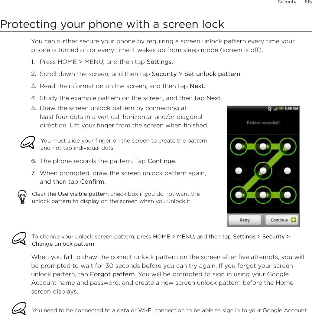 Security      195Protecting your phone with a screen lockYou can further secure your phone by requiring a screen unlock pattern every time your phone is turned on or every time it wakes up from sleep mode (screen is off). Press HOME &gt; MENU, and then tap Settings.Scroll down the screen, and then tap Security &gt; Set unlock pattern.Read the information on the screen, and then tap Next.Study the example pattern on the screen, and then tap Next.5. Draw the screen unlock pattern by connecting at least four dots in a vertical, horizontal and/or diagonal direction. Lift your finger from the screen when finished.You must slide your finger on the screen to create the pattern and not tap individual dots.6. The phone records the pattern. Tap Continue.7. When prompted, draw the screen unlock pattern again, and then tap Confirm.Clear the Use visible pattern check box if you do not want the unlock pattern to display on the screen when you unlock it.To change your unlock screen pattern, press HOME &gt; MENU, and then tap Settings &gt; Security &gt; Change unlock pattern.When you fail to draw the correct unlock pattern on the screen after five attempts, you will be prompted to wait for 30 seconds before you can try again. If you forgot your screen unlock pattern, tap Forgot pattern. You will be prompted to sign in using your Google Account name and password, and create a new screen unlock pattern before the Home screen displays. You need to be connected to a data or Wi-Fi connection to be able to sign in to your Google Account.1.2.3.4.