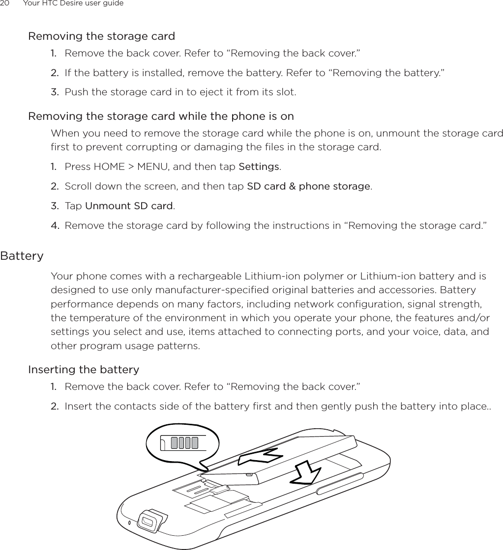 20      Your HTC Desire user guide      Removing the storage cardRemove the back cover. Refer to “Removing the back cover.”If the battery is installed, remove the battery. Refer to “Removing the battery.”Push the storage card in to eject it from its slot.Removing the storage card while the phone is onWhen you need to remove the storage card while the phone is on, unmount the storage card first to prevent corrupting or damaging the files in the storage card.Press HOME &gt; MENU, and then tap Settings.Scroll down the screen, and then tap SD card &amp; phone storage.Tap Unmount SD card.Remove the storage card by following the instructions in “Removing the storage card.”BatteryYour phone comes with a rechargeable Lithium-ion polymer or Lithium-ion battery and is designed to use only manufacturer-specified original batteries and accessories. Battery performance depends on many factors, including network configuration, signal strength, the temperature of the environment in which you operate your phone, the features and/or settings you select and use, items attached to connecting ports, and your voice, data, and other program usage patterns.Inserting the batteryRemove the back cover. Refer to “Removing the back cover.”Insert the contacts side of the battery first and then gently push the battery into place..  1.2.3.1.2.3.4.1.2.