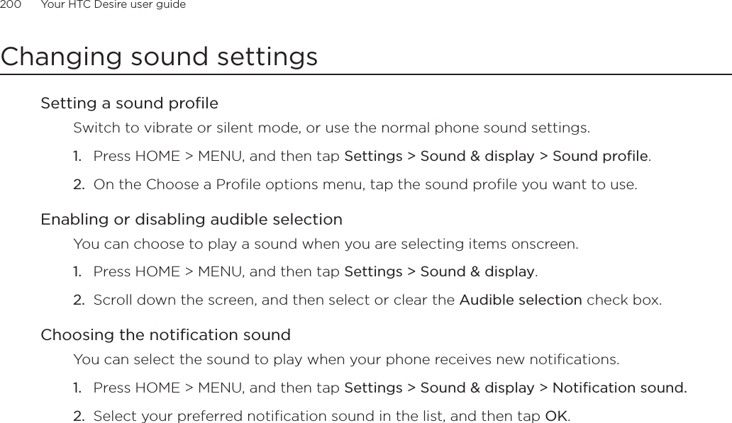 200      Your HTC Desire user guide      Changing sound settingsSetting a sound profileSwitch to vibrate or silent mode, or use the normal phone sound settings.Press HOME &gt; MENU, and then tap Settings &gt; Sound &amp; display &gt; Sound profile.On the Choose a Profile options menu, tap the sound profile you want to use. Enabling or disabling audible selectionYou can choose to play a sound when you are selecting items onscreen.Press HOME &gt; MENU, and then tap Settings &gt; Sound &amp; display.Scroll down the screen, and then select or clear the Audible selection check box.Choosing the notification soundYou can select the sound to play when your phone receives new notifications.Press HOME &gt; MENU, and then tap Settings &gt; Sound &amp; display &gt; Notification sound.Select your preferred notification sound in the list, and then tap OK.1.2.1.2.1.2.