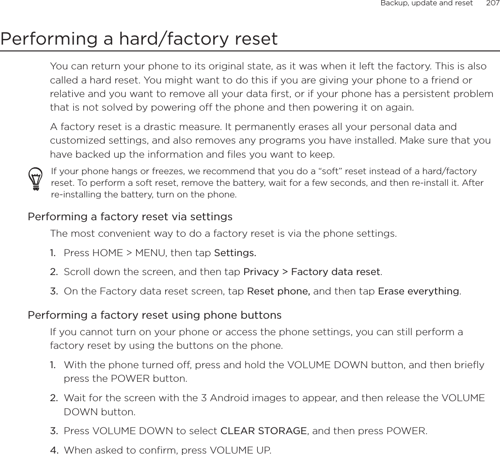 Backup, update and reset      207Performing a hard/factory resetYou can return your phone to its original state, as it was when it left the factory. This is also called a hard reset. You might want to do this if you are giving your phone to a friend or relative and you want to remove all your data first, or if your phone has a persistent problem that is not solved by powering off the phone and then powering it on again.A factory reset is a drastic measure. It permanently erases all your personal data and customized settings, and also removes any programs you have installed. Make sure that you have backed up the information and files you want to keep. If your phone hangs or freezes, we recommend that you do a “soft” reset instead of a hard/factory reset. To perform a soft reset, remove the battery, wait for a few seconds, and then re-install it. After re-installing the battery, turn on the phone.Performing a factory reset via settingsThe most convenient way to do a factory reset is via the phone settings.Press HOME &gt; MENU, then tap Settings.Scroll down the screen, and then tap Privacy &gt; Factory data reset.On the Factory data reset screen, tap Reset phone, and then tap Erase everything.Performing a factory reset using phone buttonsIf you cannot turn on your phone or access the phone settings, you can still perform a factory reset by using the buttons on the phone.With the phone turned off, press and hold the VOLUME DOWN button, and then briefly press the POWER button. Wait for the screen with the 3 Android images to appear, and then release the VOLUME DOWN button. Press VOLUME DOWN to select CLEAR STORAGE, and then press POWER. When asked to confirm, press VOLUME UP. 1.2.3.1.2.3.4.
