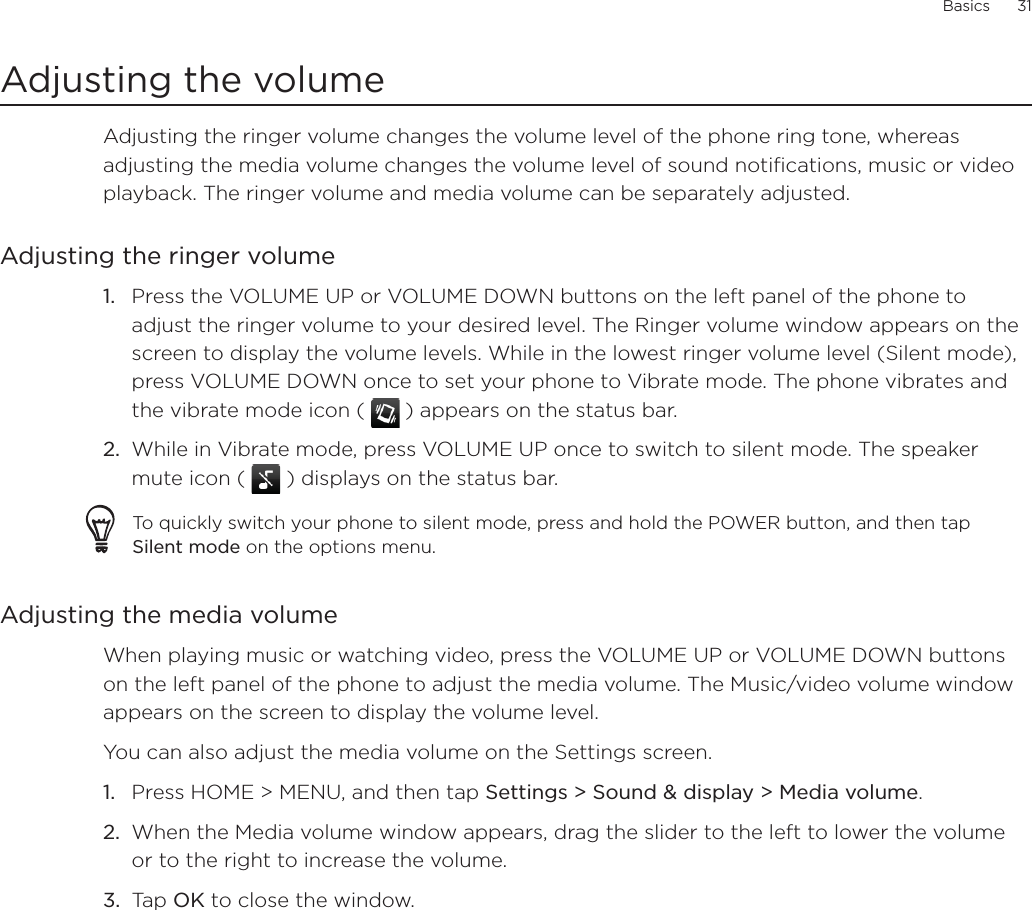 Basics      31Adjusting the volumeAdjusting the ringer volume changes the volume level of the phone ring tone, whereas adjusting the media volume changes the volume level of sound notifications, music or video playback. The ringer volume and media volume can be separately adjusted.Adjusting the ringer volumePress the VOLUME UP or VOLUME DOWN buttons on the left panel of the phone to adjust the ringer volume to your desired level. The Ringer volume window appears on the screen to display the volume levels. While in the lowest ringer volume level (Silent mode), press VOLUME DOWN once to set your phone to Vibrate mode. The phone vibrates and the vibrate mode icon (  ) appears on the status bar.While in Vibrate mode, press VOLUME UP once to switch to silent mode. The speaker mute icon (   ) displays on the status bar.To quickly switch your phone to silent mode, press and hold the POWER button, and then tap Silent mode on the options menu.Adjusting the media volumeWhen playing music or watching video, press the VOLUME UP or VOLUME DOWN buttons on the left panel of the phone to adjust the media volume. The Music/video volume window appears on the screen to display the volume level. You can also adjust the media volume on the Settings screen. Press HOME &gt; MENU, and then tap Settings &gt; Sound &amp; display &gt; Media volume.When the Media volume window appears, drag the slider to the left to lower the volume or to the right to increase the volume.Tap OK to close the window.1.2.1.2.3.