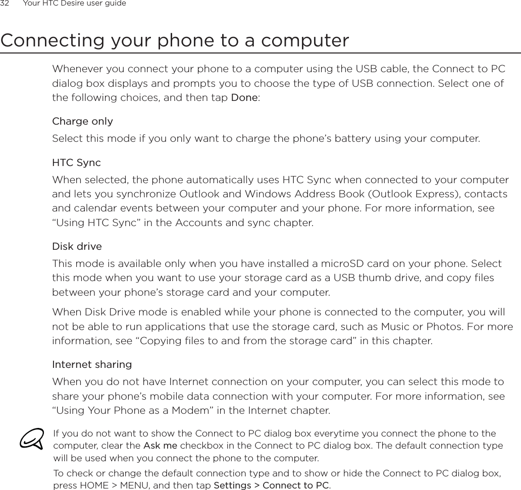 32      Your HTC Desire user guide      Connecting your phone to a computerWhenever you connect your phone to a computer using the USB cable, the Connect to PC dialog box displays and prompts you to choose the type of USB connection. Select one of the following choices, and then tap Done:Charge onlySelect this mode if you only want to charge the phone’s battery using your computer. HTC SyncWhen selected, the phone automatically uses HTC Sync when connected to your computer and lets you synchronize Outlook and Windows Address Book (Outlook Express), contacts and calendar events between your computer and your phone. For more information, see “Using HTC Sync” in the Accounts and sync chapter.Disk driveThis mode is available only when you have installed a microSD card on your phone. Select this mode when you want to use your storage card as a USB thumb drive, and copy files between your phone’s storage card and your computer.When Disk Drive mode is enabled while your phone is connected to the computer, you will not be able to run applications that use the storage card, such as Music or Photos. For more information, see “Copying files to and from the storage card” in this chapter.Internet sharingWhen you do not have Internet connection on your computer, you can select this mode to share your phone’s mobile data connection with your computer. For more information, see “Using Your Phone as a Modem” in the Internet chapter.If you do not want to show the Connect to PC dialog box everytime you connect the phone to the computer, clear the Ask me checkbox in the Connect to PC dialog box. The default connection type will be used when you connect the phone to the computer. To check or change the default connection type and to show or hide the Connect to PC dialog box, press HOME &gt; MENU, and then tap Settings &gt; Connect to PC.