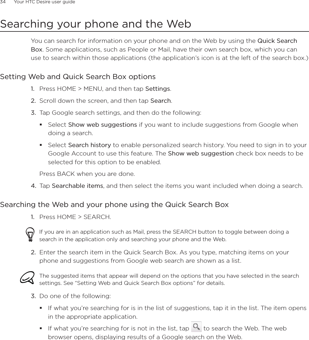 34      Your HTC Desire user guide      Searching your phone and the WebYou can search for information on your phone and on the Web by using the Quick Search Box. Some applications, such as People or Mail, have their own search box, which you can use to search within those applications (the application’s icon is at the left of the search box.)Setting Web and Quick Search Box optionsPress HOME &gt; MENU, and then tap Settings.Scroll down the screen, and then tap Search.Tap Google search settings, and then do the following:Select Show web suggestions if you want to include suggestions from Google when doing a search.Select Search history to enable personalized search history. You need to sign in to your Google Account to use this feature. The Show web suggestion check box needs to be selected for this option to be enabled. Press BACK when you are done. 4. Tap Searchable items, and then select the items you want included when doing a search. Searching the Web and your phone using the Quick Search BoxPress HOME &gt; SEARCH. If you are in an application such as Mail, press the SEARCH button to toggle between doing a search in the application only and searching your phone and the Web. 2. Enter the search item in the Quick Search Box. As you type, matching items on your phone and suggestions from Google web search are shown as a list.The suggested items that appear will depend on the options that you have selected in the search settings. See “Setting Web and Quick Search Box options” for details. 3. Do one of the following:If what you’re searching for is in the list of suggestions, tap it in the list. The item opens in the appropriate application.If what you’re searching for is not in the list, tap   to search the Web. The web browser opens, displaying results of a Google search on the Web.1.2.3.1.