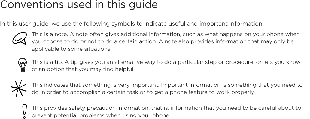 Conventions used in this guideIn this user guide, we use the following symbols to indicate useful and important information:This is a note. A note often gives additional information, such as what happens on your phone when you choose to do or not to do a certain action. A note also provides information that may only be applicable to some situations. This is a tip. A tip gives you an alternative way to do a particular step or procedure, or lets you know of an option that you may find helpful.This indicates that something is very important. Important information is something that you need to do in order to accomplish a certain task or to get a phone feature to work properly.  This provides safety precaution information, that is, information that you need to be careful about to prevent potential problems when using your phone. 