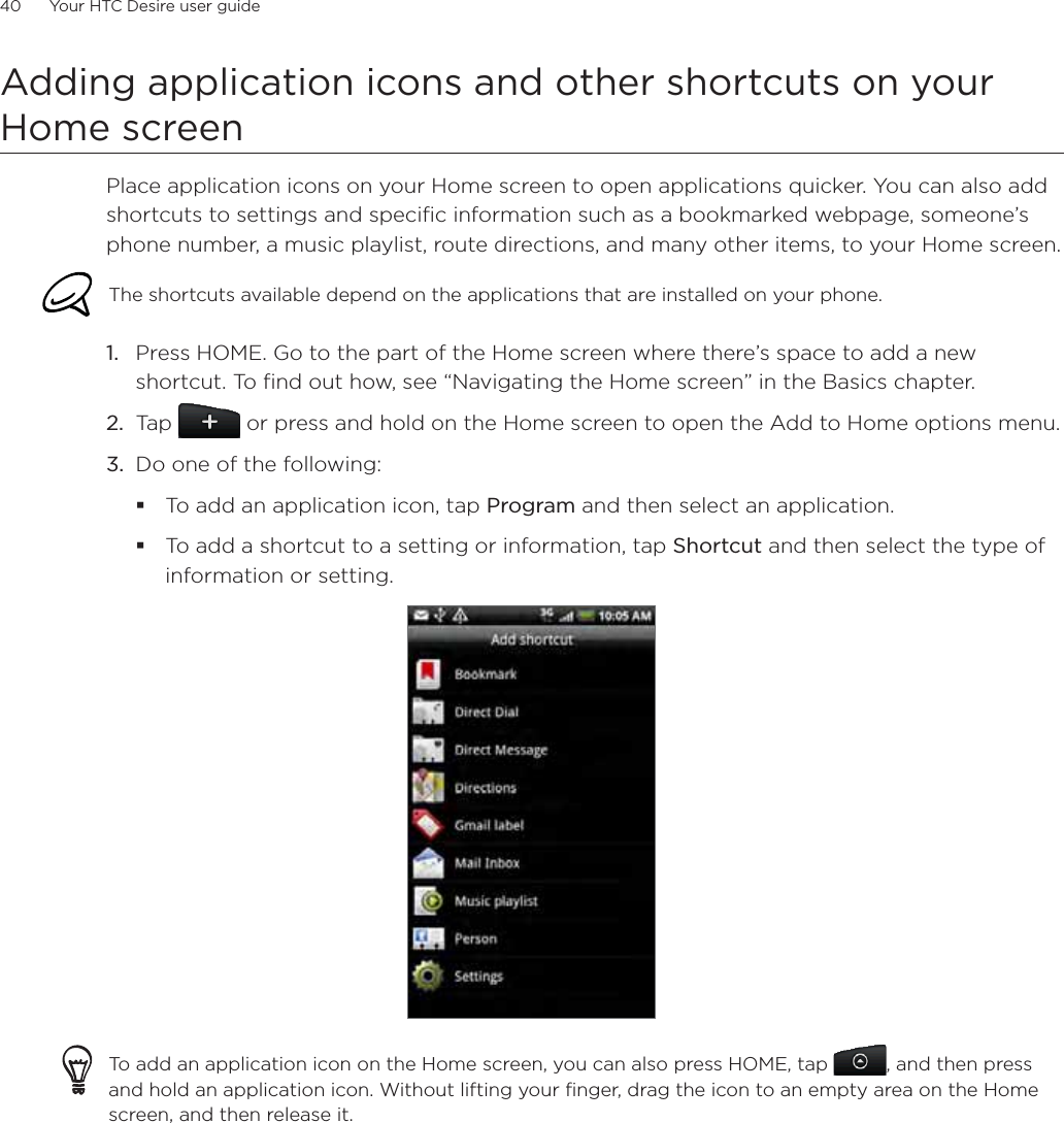 40      Your HTC Desire user guide      Adding application icons and other shortcuts on your Home screenPlace application icons on your Home screen to open applications quicker. You can also add shortcuts to settings and specific information such as a bookmarked webpage, someone’s phone number, a music playlist, route directions, and many other items, to your Home screen.The shortcuts available depend on the applications that are installed on your phone.Press HOME. Go to the part of the Home screen where there’s space to add a new shortcut. To find out how, see “Navigating the Home screen” in the Basics chapter.Tap   or press and hold on the Home screen to open the Add to Home options menu.Do one of the following:To add an application icon, tap Program and then select an application.To add a shortcut to a setting or information, tap Shortcut and then select the type of information or setting.To add an application icon on the Home screen, you can also press HOME, tap  , and then press and hold an application icon. Without lifting your finger, drag the icon to an empty area on the Home screen, and then release it.1.2.3.
