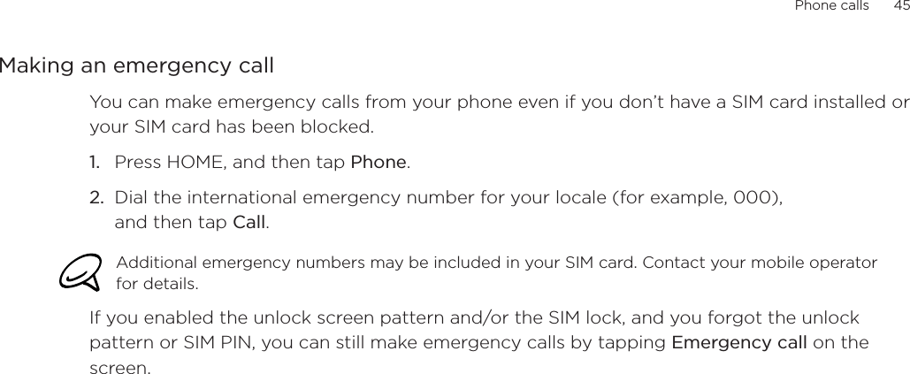 Phone calls      45Making an emergency callYou can make emergency calls from your phone even if you don’t have a SIM card installed or your SIM card has been blocked. Press HOME, and then tap Phone.Dial the international emergency number for your locale (for example, 000), and then tap Call.Additional emergency numbers may be included in your SIM card. Contact your mobile operator for details. If you enabled the unlock screen pattern and/or the SIM lock, and you forgot the unlock pattern or SIM PIN, you can still make emergency calls by tapping Emergency call on the screen.1.2.