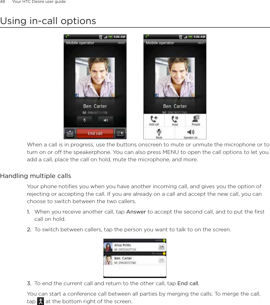 48      Your HTC Desire user guide      Using in-call optionsWhen a call is in progress, use the buttons onscreen to mute or unmute the microphone or to turn on or off the speakerphone. You can also press MENU to open the call options to let you add a call, place the call on hold, mute the microphone, and more.Handling multiple callsYour phone notifies you when you have another incoming call, and gives you the option of rejecting or accepting the call. If you are already on a call and accept the new call, you can choose to switch between the two callers.1. When you receive another call, tap Answer to accept the second call, and to put the first call on hold.2. To switch between callers, tap the person you want to talk to on the screen.3. To end the current call and return to the other call, tap End call.You can start a conference call between all parties by merging the calls. To merge the call, tap  at the bottom right of the screen.