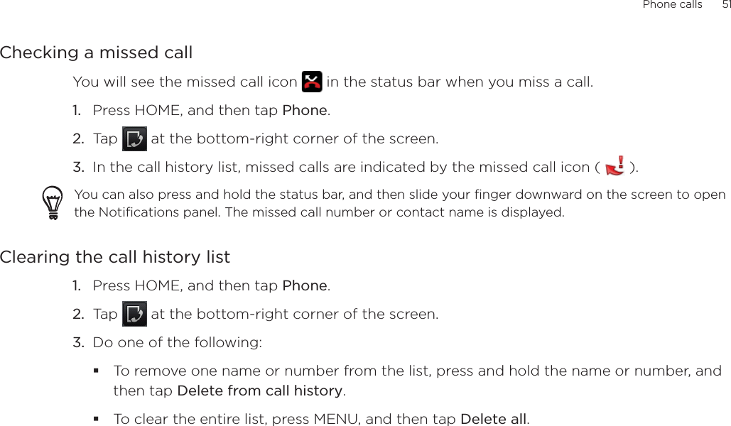 Phone calls      51Checking a missed callYou will see the missed call icon   in the status bar when you miss a call. Press HOME, and then tap Phone.Tap   at the bottom-right corner of the screen.In the call history list, missed calls are indicated by the missed call icon (   ).You can also press and hold the status bar, and then slide your finger downward on the screen to open the Notifications panel. The missed call number or contact name is displayed.Clearing the call history listPress HOME, and then tap Phone.Tap   at the bottom-right corner of the screen.Do one of the following:To remove one name or number from the list, press and hold the name or number, and then tap Delete from call history.To clear the entire list, press MENU, and then tap Delete all.1.2.3.1.2.3.