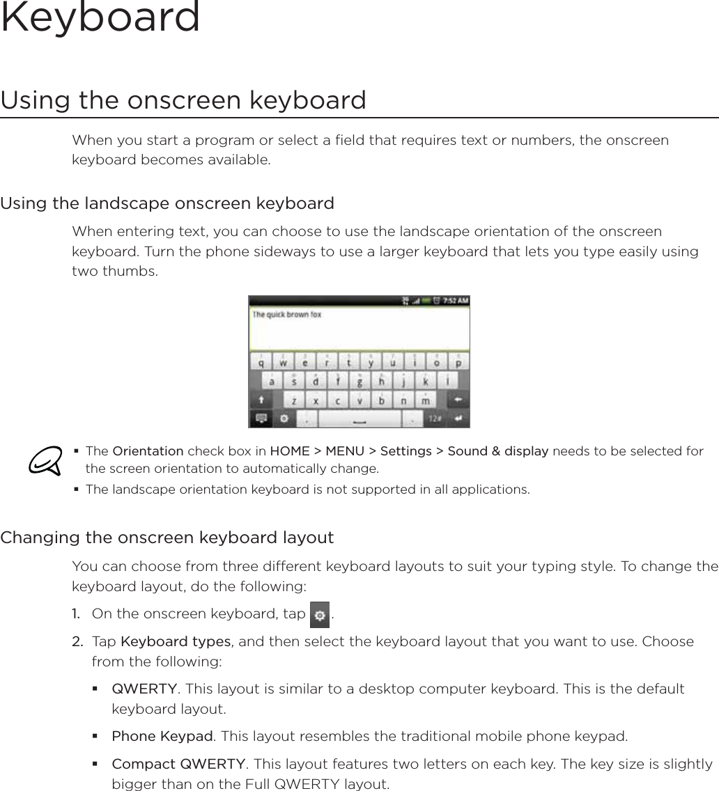 KeyboardUsing the onscreen keyboardWhen you start a program or select a field that requires text or numbers, the onscreen keyboard becomes available.Using the landscape onscreen keyboardWhen entering text, you can choose to use the landscape orientation of the onscreen keyboard. Turn the phone sideways to use a larger keyboard that lets you type easily using two thumbs. The Orientation check box in HOME &gt; MENU &gt; Settings &gt; Sound &amp; display needs to be selected for the screen orientation to automatically change.The landscape orientation keyboard is not supported in all applications. Changing the onscreen keyboard layoutYou can choose from three different keyboard layouts to suit your typing style. To change the keyboard layout, do the following:1. On the onscreen keyboard, tap  .2. Tap Keyboard types, and then select the keyboard layout that you want to use. Choose from the following:QWERTY. This layout is similar to a desktop computer keyboard. This is the default keyboard layout.Phone Keypad. This layout resembles the traditional mobile phone keypad.Compact QWERTY. This layout features two letters on each key. The key size is slightly bigger than on the Full QWERTY layout.