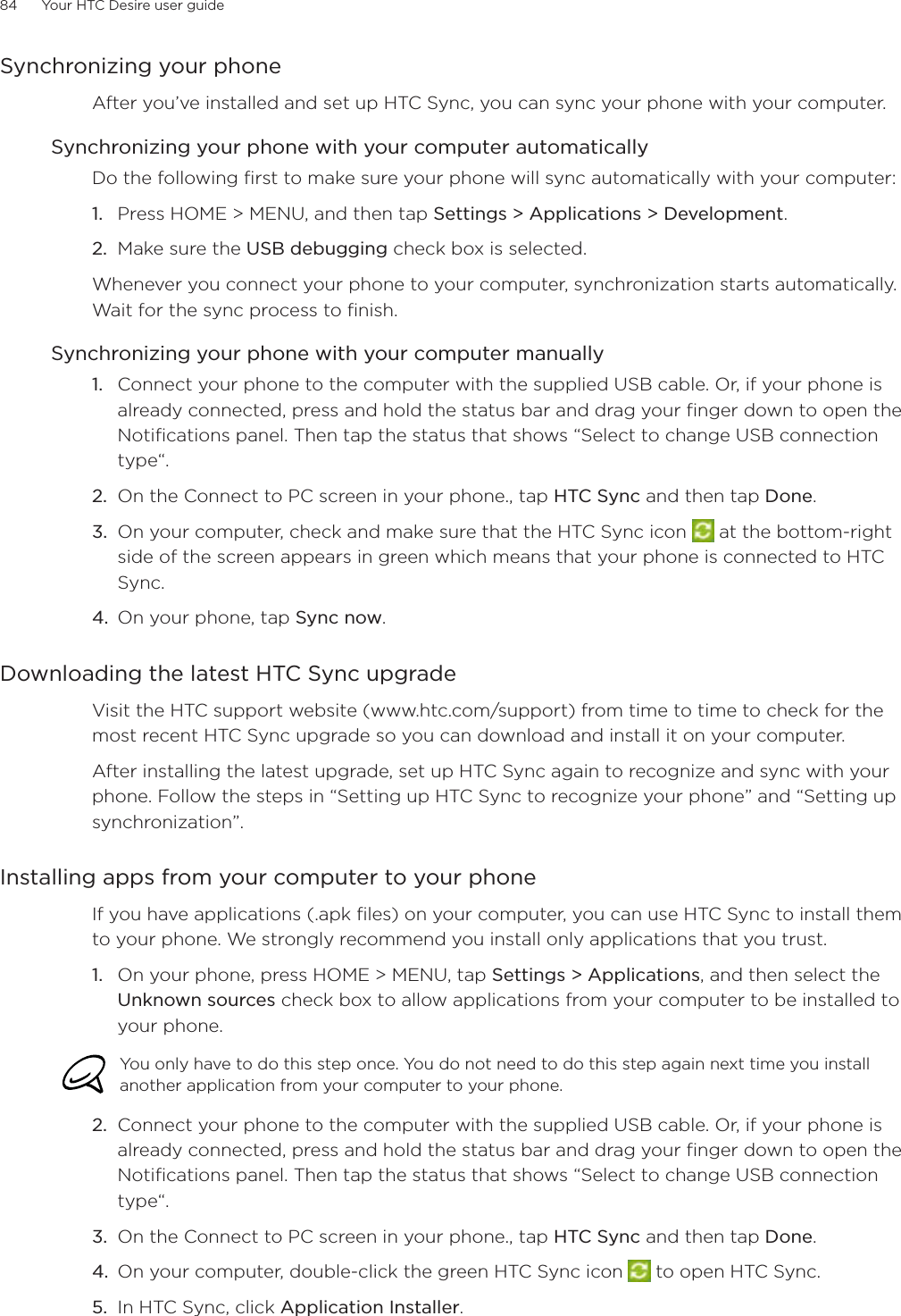 84      Your HTC Desire user guide      Synchronizing your phoneAfter you’ve installed and set up HTC Sync, you can sync your phone with your computer.Synchronizing your phone with your computer automaticallyDo the following first to make sure your phone will sync automatically with your computer:1. Press HOME &gt; MENU, and then tap Settings &gt; Applications &gt; Development.2. Make sure the USB debugging check box is selected.Whenever you connect your phone to your computer, synchronization starts automatically. Wait for the sync process to finish.Synchronizing your phone with your computer manuallyConnect your phone to the computer with the supplied USB cable. Or, if your phone is already connected, press and hold the status bar and drag your finger down to open the Notifications panel. Then tap the status that shows “Select to change USB connection type“.On the Connect to PC screen in your phone., tap HTC Sync and then tap Done.On your computer, check and make sure that the HTC Sync icon   at the bottom-right side of the screen appears in green which means that your phone is connected to HTC Sync. On your phone, tap Sync now.Downloading the latest HTC Sync upgradeVisit the HTC support website (www.htc.com/support) from time to time to check for the most recent HTC Sync upgrade so you can download and install it on your computer.After installing the latest upgrade, set up HTC Sync again to recognize and sync with your phone. Follow the steps in “Setting up HTC Sync to recognize your phone” and “Setting up synchronization”. Installing apps from your computer to your phoneIf you have applications (.apk files) on your computer, you can use HTC Sync to install them to your phone. We strongly recommend you install only applications that you trust.1. On your phone, press HOME &gt; MENU, tap Settings &gt; Applications, and then select the Unknown sources check box to allow applications from your computer to be installed to your phone.You only have to do this step once. You do not need to do this step again next time you install another application from your computer to your phone.2. Connect your phone to the computer with the supplied USB cable. Or, if your phone is already connected, press and hold the status bar and drag your finger down to open the Notifications panel. Then tap the status that shows “Select to change USB connection type“.3. On the Connect to PC screen in your phone., tap HTC Sync and then tap Done.4. On your computer, double-click the green HTC Sync icon   to open HTC Sync.5. In HTC Sync, click Application Installer.1.2.3.4.