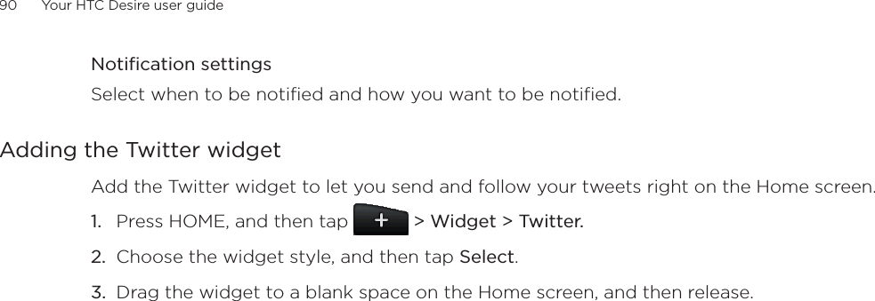 90      Your HTC Desire user guide      Notification settingsSelect when to be notified and how you want to be notified.Adding the Twitter widgetAdd the Twitter widget to let you send and follow your tweets right on the Home screen.Press HOME, and then tap   &gt; Widget &gt; Twitter.Choose the widget style, and then tap Select.Drag the widget to a blank space on the Home screen, and then release.1.2.3.