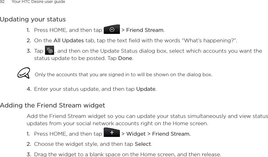92      Your HTC Desire user guide      Updating your statusPress HOME, and then tap &gt; Friend Stream.On the All Updates tab, tap the text field with the words “What’s happening?”.Tap  , and then on the Update Status dialog box, select which accounts you want the status update to be posted. Tap Done.Only the accounts that you are signed in to will be shown on the dialog box. 4. Enter your status update, and then tap Update.Adding the Friend Stream widgetAdd the Friend Stream widget so you can update your status simultaneously and view status updates from your social network accounts right on the Home screen.Press HOME, and then tap   &gt; Widget &gt; Friend Stream.Choose the widget style, and then tap Select.Drag the widget to a blank space on the Home screen, and then release.1.2.3.1.2.3.