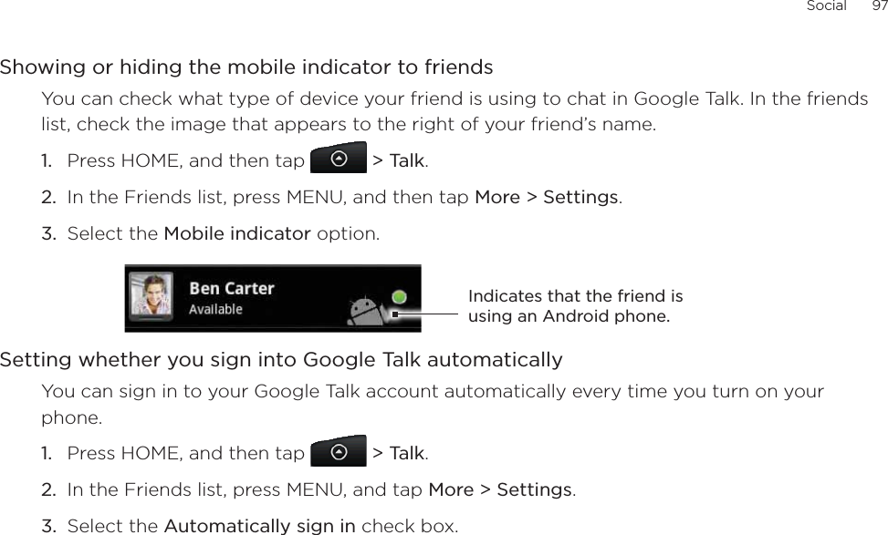 Social      97Showing or hiding the mobile indicator to friendsYou can check what type of device your friend is using to chat in Google Talk. In the friends list, check the image that appears to the right of your friend’s name. Press HOME, and then tap &gt; Talk.In the Friends list, press MENU, and then tap More &gt; Settings.Select the Mobile indicator option. Indicates that the friend is using an Android phone.Setting whether you sign into Google Talk automaticallyYou can sign in to your Google Talk account automatically every time you turn on your phone.Press HOME, and then tap  &gt; Talk.In the Friends list, press MENU, and tap More &gt; Settings.Select the Automatically sign in check box.1.2.3.1.2.3.