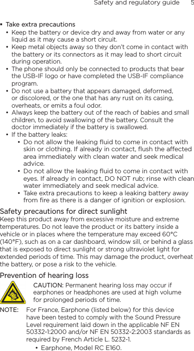 Safety and regulatory guide      5    Take extra precautionsKeep the battery or device dry and away from water or any liquid as it may cause a short circuit. Keep metal objects away so they don’t come in contact with the battery or its connectors as it may lead to short circuit during operation. The phone should only be connected to products that bear the USB-IF logo or have completed the USB-IF compliance program.Do not use a battery that appears damaged, deformed, or discolored, or the one that has any rust on its casing, overheats, or emits a foul odor. Always keep the battery out of the reach of babies and small children, to avoid swallowing of the battery. Consult the doctor immediately if the battery is swallowed. If the battery leaks: Do not allow the leaking ﬂuid to come in contact with skin or clothing. If already in contact, ﬂush the aected area immediately with clean water and seek medical advice. Do not allow the leaking ﬂuid to come in contact with eyes. If already in contact, DO NOT rub; rinse with clean water immediately and seek medical advice. Take extra precautions to keep a leaking battery away from ﬁre as there is a danger of ignition or explosion. Safety precautions for direct sunlightKeep this product away from excessive moisture and extreme temperatures. Do not leave the product or its battery inside a vehicle or in places where the temperature may exceed 60°C (140°F), such as on a car dashboard, window sill, or behind a glass that is exposed to direct sunlight or strong ultraviolet light for extended periods of time. This may damage the product, overheat the battery, or pose a risk to the vehicle.Prevention of hearing lossCAUTION: Permanent hearing loss may occur if earphones or headphones are used at high volume for prolonged periods of time.NOTE:  For France, Earphone (listed below) for this device have been tested to comply with the Sound Pressure Level requirement laid down in the applicable NF EN 50332-1:2000 and/or NF EN 50332-2:2003 standards as required by French Article L. 5232-1.Earphone, Model RC E160.••••••••••