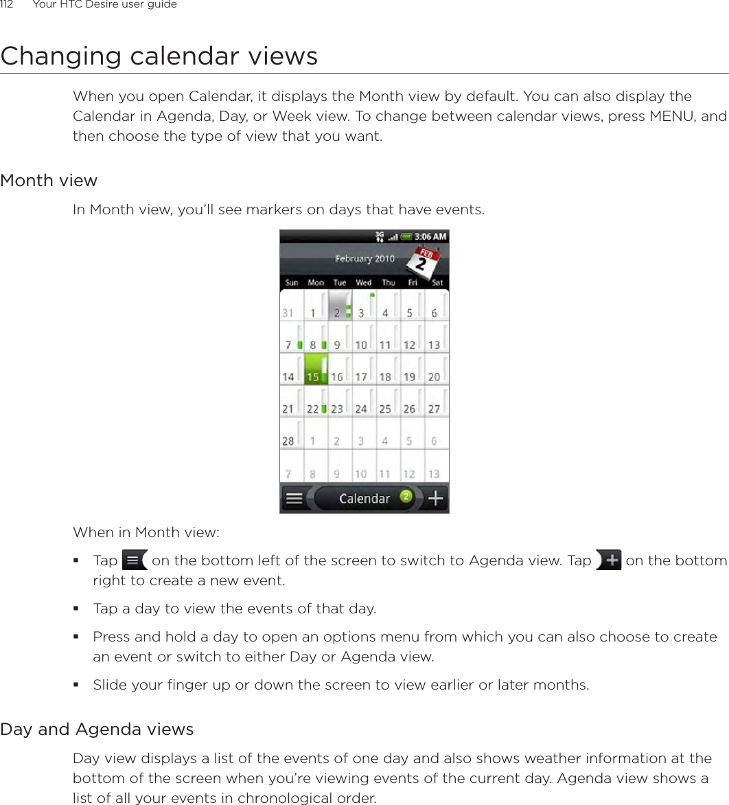 112      Your HTC Desire user guide      Changing calendar viewsWhen you open Calendar, it displays the Month view by default. You can also display the Calendar in Agenda, Day, or Week view. To change between calendar views, press MENU, and then choose the type of view that you want.Month viewIn Month view, you’ll see markers on days that have events.When in Month view:Tap   on the bottom left of the screen to switch to Agenda view. Tap   on the bottom right to create a new event.Tap a day to view the events of that day.Press and hold a day to open an options menu from which you can also choose to create an event or switch to either Day or Agenda view.Slide your finger up or down the screen to view earlier or later months.Day and Agenda viewsDay view displays a list of the events of one day and also shows weather information at the bottom of the screen when you’re viewing events of the current day. Agenda view shows a list of all your events in chronological order. 