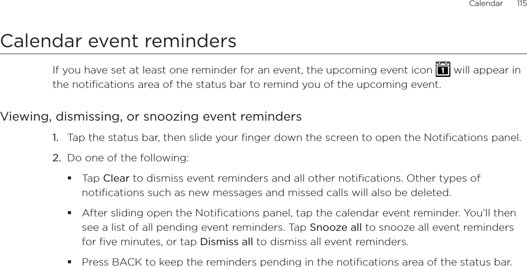 Calendar      115Calendar event remindersIf you have set at least one reminder for an event, the upcoming event icon   will appear in the notifications area of the status bar to remind you of the upcoming event.Viewing, dismissing, or snoozing event reminders1. Tap the status bar, then slide your finger down the screen to open the Notifications panel.2. Do one of the following:Tap Clear to dismiss event reminders and all other notifications. Other types of notifications such as new messages and missed calls will also be deleted.After sliding open the Notifications panel, tap the calendar event reminder. You’ll then see a list of all pending event reminders. Tap Snooze all to snooze all event reminders for five minutes, or tap Dismiss all to dismiss all event reminders.Press BACK to keep the reminders pending in the notifications area of the status bar.