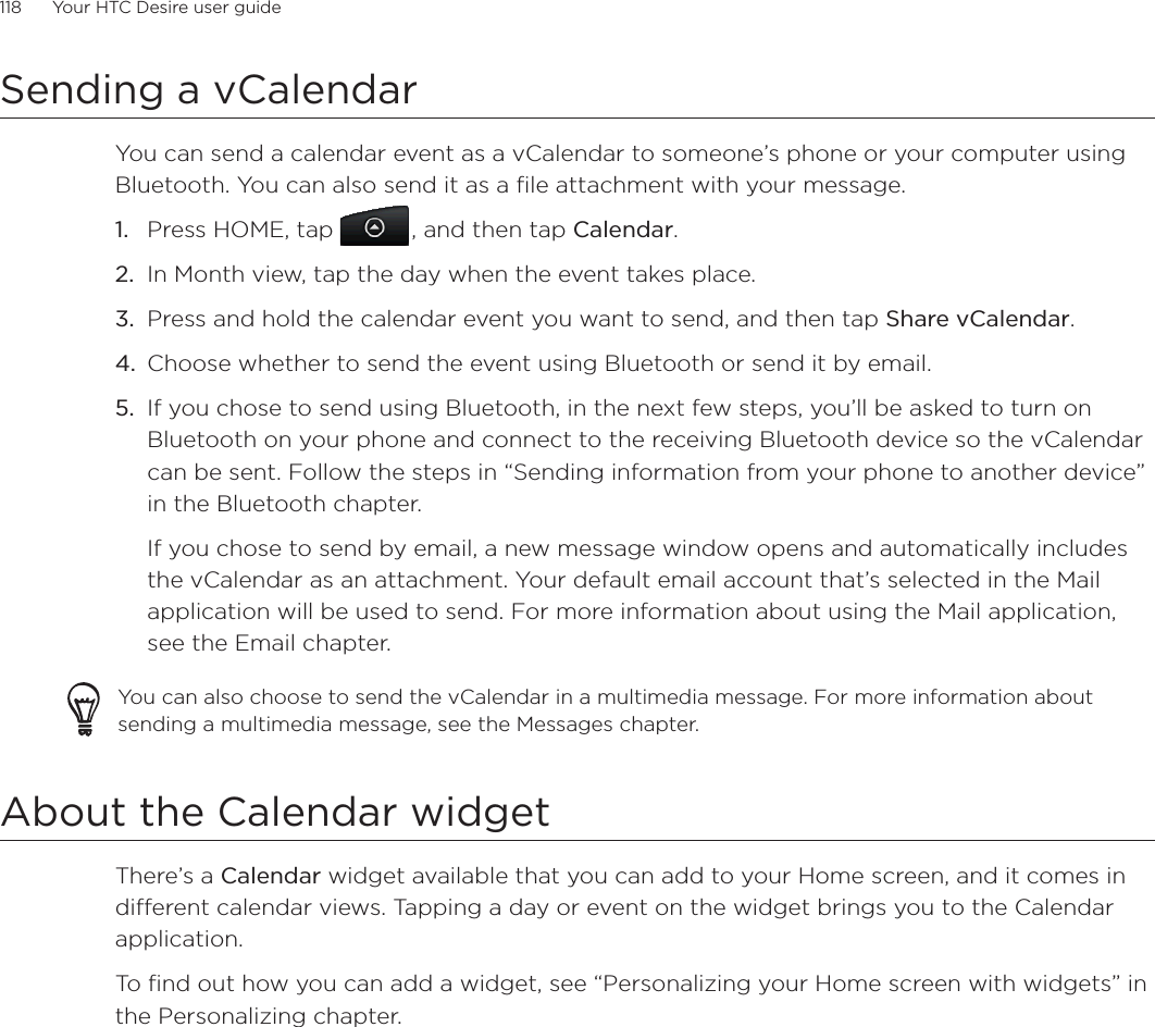 118      Your HTC Desire user guide      Sending a vCalendarYou can send a calendar event as a vCalendar to someone’s phone or your computer using Bluetooth. You can also send it as a file attachment with your message.Press HOME, tap , and then tap Calendar.In Month view, tap the day when the event takes place.Press and hold the calendar event you want to send, and then tap Share vCalendar.Choose whether to send the event using Bluetooth or send it by email.If you chose to send using Bluetooth, in the next few steps, you’ll be asked to turn on Bluetooth on your phone and connect to the receiving Bluetooth device so the vCalendar can be sent. Follow the steps in “Sending information from your phone to another device” in the Bluetooth chapter.If you chose to send by email, a new message window opens and automatically includes the vCalendar as an attachment. Your default email account that’s selected in the Mail application will be used to send. For more information about using the Mail application, see the Email chapter.You can also choose to send the vCalendar in a multimedia message. For more information about sending a multimedia message, see the Messages chapter.About the Calendar widgetThere’s a Calendar widget available that you can add to your Home screen, and it comes in different calendar views. Tapping a day or event on the widget brings you to the Calendar application.To find out how you can add a widget, see “Personalizing your Home screen with widgets” in the Personalizing chapter.1.2.3.4.5.