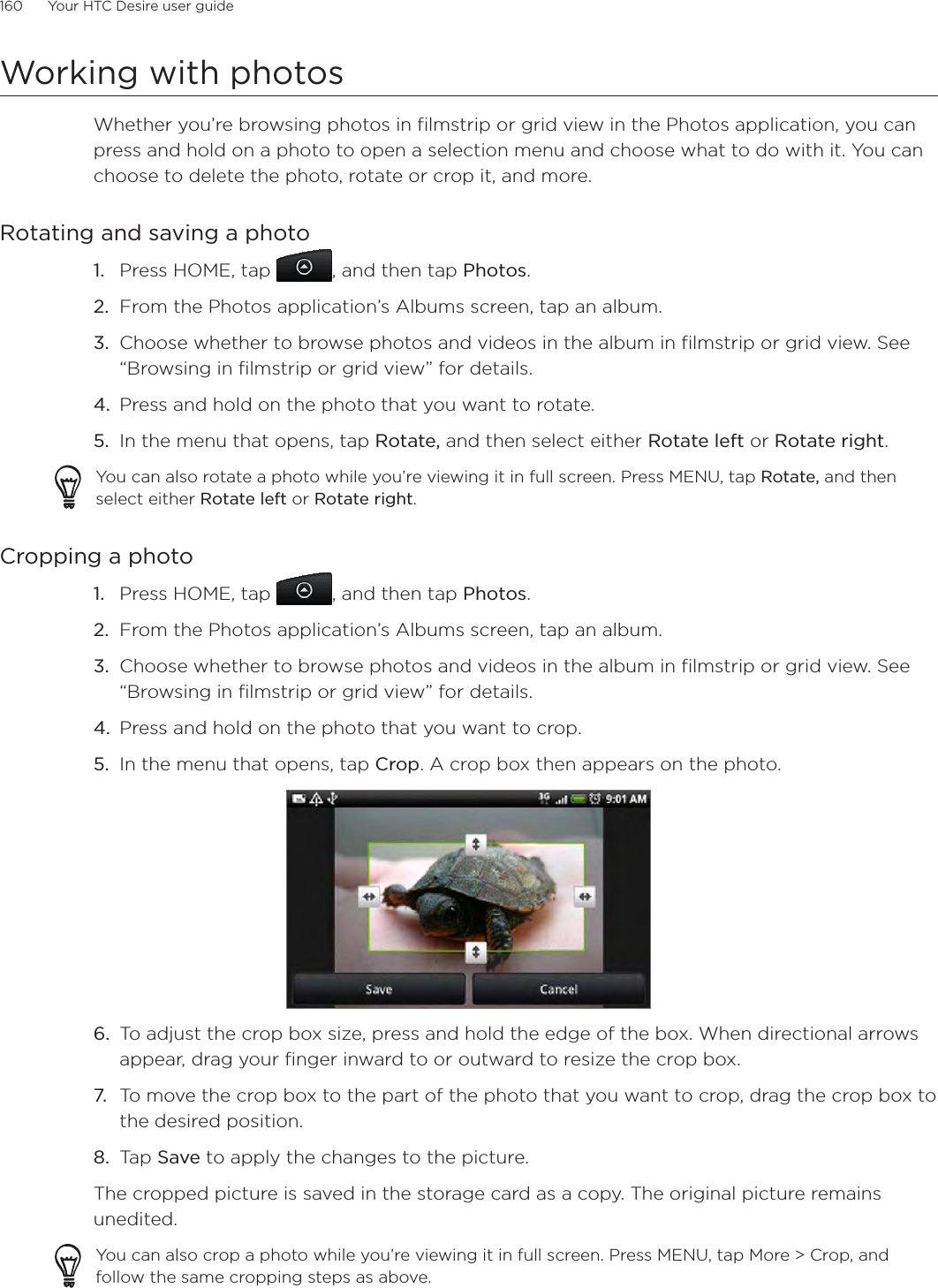 160      Your HTC Desire user guide      Working with photosWhether you’re browsing photos in filmstrip or grid view in the Photos application, you can press and hold on a photo to open a selection menu and choose what to do with it. You can choose to delete the photo, rotate or crop it, and more.Rotating and saving a photoPress HOME, tap  , and then tap Photos.From the Photos application’s Albums screen, tap an album.Choose whether to browse photos and videos in the album in filmstrip or grid view. See “Browsing in filmstrip or grid view” for details.Press and hold on the photo that you want to rotate.In the menu that opens, tap Rotate, and then select either Rotate left or Rotate right.You can also rotate a photo while you’re viewing it in full screen. Press MENU, tap Rotate, and then select either Rotate left or Rotate right.Cropping a photo1. Press HOME, tap  , and then tap Photos.2. From the Photos application’s Albums screen, tap an album.3. Choose whether to browse photos and videos in the album in filmstrip or grid view. See “Browsing in filmstrip or grid view” for details.4. Press and hold on the photo that you want to crop.5. In the menu that opens, tap Crop. A crop box then appears on the photo.6. To adjust the crop box size, press and hold the edge of the box. When directional arrows appear, drag your finger inward to or outward to resize the crop box.7. To move the crop box to the part of the photo that you want to crop, drag the crop box to the desired position.8. Tap Save to apply the changes to the picture.The cropped picture is saved in the storage card as a copy. The original picture remains unedited.You can also crop a photo while you’re viewing it in full screen. Press MENU, tap More &gt; Crop, and follow the same cropping steps as above.1.2.3.4.5.