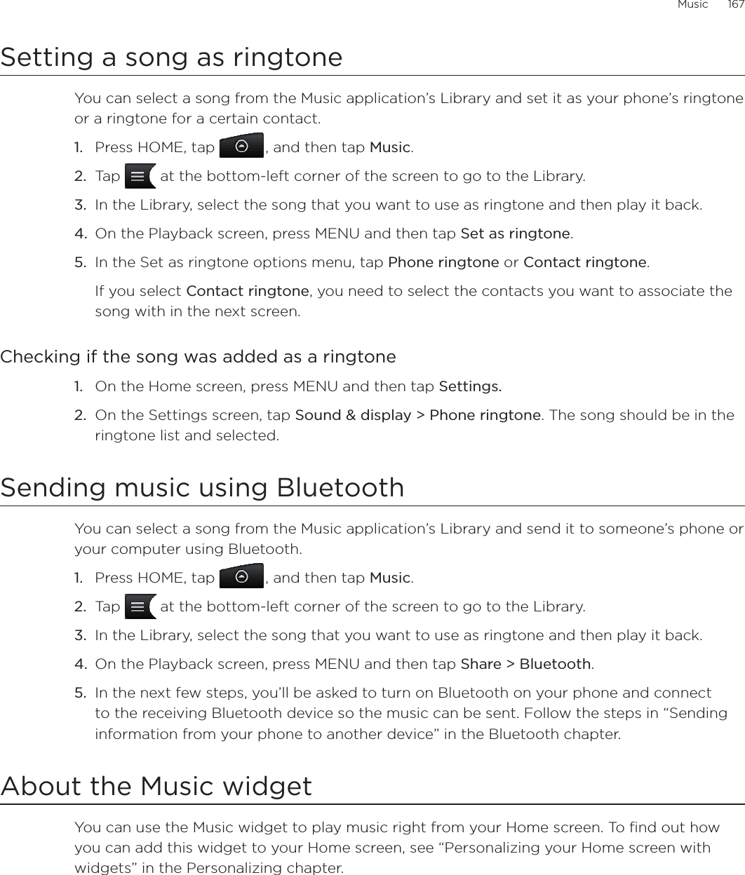 Music      167Setting a song as ringtoneYou can select a song from the Music application’s Library and set it as your phone’s ringtone or a ringtone for a certain contact.Press HOME, tap , and then tap Music.Tap   at the bottom-left corner of the screen to go to the Library.In the Library, select the song that you want to use as ringtone and then play it back.On the Playback screen, press MENU and then tap Set as ringtone.In the Set as ringtone options menu, tap Phone ringtone or Contact ringtone.If you select Contact ringtone, you need to select the contacts you want to associate the song with in the next screen.Checking if the song was added as a ringtoneOn the Home screen, press MENU and then tap Settings.On the Settings screen, tap Sound &amp; display &gt; Phone ringtone. The song should be in the ringtone list and selected. Sending music using BluetoothYou can select a song from the Music application’s Library and send it to someone’s phone or your computer using Bluetooth.Press HOME, tap , and then tap Music.Tap   at the bottom-left corner of the screen to go to the Library.In the Library, select the song that you want to use as ringtone and then play it back.On the Playback screen, press MENU and then tap Share &gt; Bluetooth.In the next few steps, you’ll be asked to turn on Bluetooth on your phone and connect to the receiving Bluetooth device so the music can be sent. Follow the steps in “Sending information from your phone to another device” in the Bluetooth chapter.About the Music widgetYou can use the Music widget to play music right from your Home screen. To find out how you can add this widget to your Home screen, see “Personalizing your Home screen with widgets” in the Personalizing chapter.1.2.3.4.5.1.2.1.2.3.4.5.