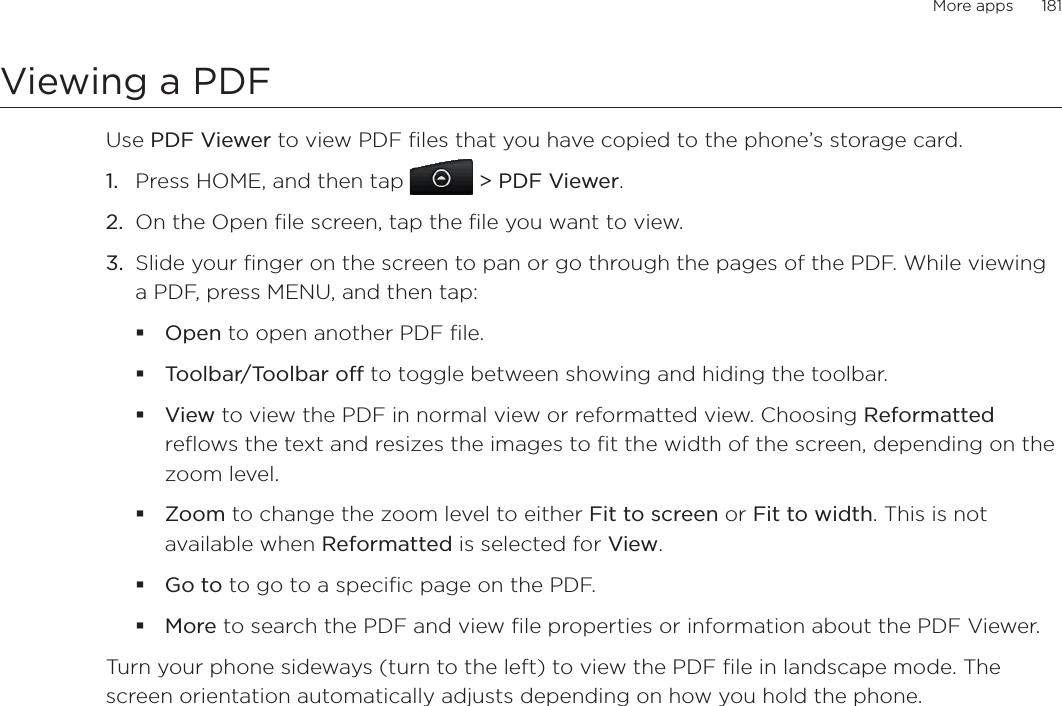 More apps      181Viewing a PDFUse PDF Viewer to view PDF files that you have copied to the phone’s storage card. Press HOME, and then tap &gt; PDF Viewer.On the Open file screen, tap the file you want to view. Slide your finger on the screen to pan or go through the pages of the PDF. While viewing a PDF, press MENU, and then tap:Open to open another PDF file.Toolbar/Toolbar off to toggle between showing and hiding the toolbar.View to view the PDF in normal view or reformatted view. Choosing Reformattedreflows the text and resizes the images to fit the width of the screen, depending on the zoom level. Zoom to change the zoom level to either Fit to screen or Fit to width. This is not available when Reformatted is selected for View.Go to to go to a specific page on the PDF.More to search the PDF and view file properties or information about the PDF Viewer.Turn your phone sideways (turn to the left) to view the PDF file in landscape mode. The screen orientation automatically adjusts depending on how you hold the phone. 1.2.3.
