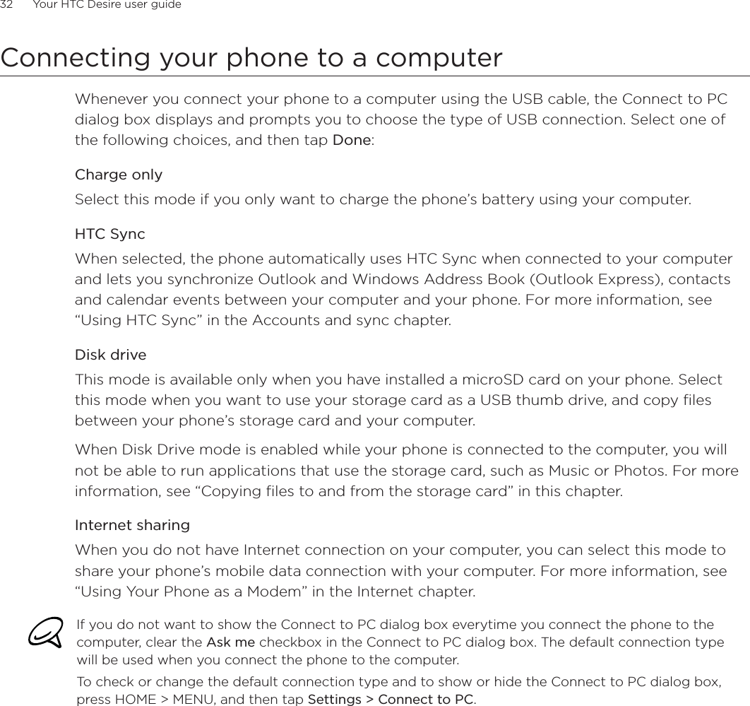32      Your HTC Desire user guide      Connecting your phone to a computerWhenever you connect your phone to a computer using the USB cable, the Connect to PC dialog box displays and prompts you to choose the type of USB connection. Select one of the following choices, and then tap Done:Charge onlySelect this mode if you only want to charge the phone’s battery using your computer. HTC SyncWhen selected, the phone automatically uses HTC Sync when connected to your computer and lets you synchronize Outlook and Windows Address Book (Outlook Express), contacts and calendar events between your computer and your phone. For more information, see “Using HTC Sync” in the Accounts and sync chapter.Disk driveThis mode is available only when you have installed a microSD card on your phone. Select this mode when you want to use your storage card as a USB thumb drive, and copy files between your phone’s storage card and your computer.When Disk Drive mode is enabled while your phone is connected to the computer, you will not be able to run applications that use the storage card, such as Music or Photos. For more information, see “Copying files to and from the storage card” in this chapter.Internet sharingWhen you do not have Internet connection on your computer, you can select this mode to share your phone’s mobile data connection with your computer. For more information, see “Using Your Phone as a Modem” in the Internet chapter.If you do not want to show the Connect to PC dialog box everytime you connect the phone to the computer, clear the Ask me checkbox in the Connect to PC dialog box. The default connection type will be used when you connect the phone to the computer. To check or change the default connection type and to show or hide the Connect to PC dialog box, press HOME &gt; MENU, and then tap Settings &gt; Connect to PC.