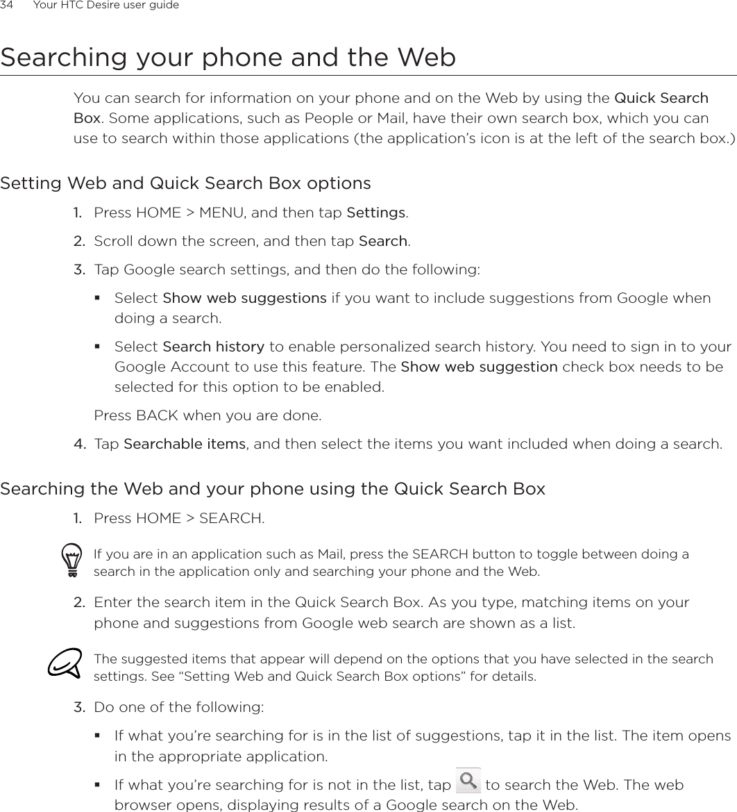 34      Your HTC Desire user guide      Searching your phone and the WebYou can search for information on your phone and on the Web by using the Quick Search Box. Some applications, such as People or Mail, have their own search box, which you can use to search within those applications (the application’s icon is at the left of the search box.)Setting Web and Quick Search Box optionsPress HOME &gt; MENU, and then tap Settings.Scroll down the screen, and then tap Search.Tap Google search settings, and then do the following:Select Show web suggestions if you want to include suggestions from Google when doing a search.Select Search history to enable personalized search history. You need to sign in to your Google Account to use this feature. The Show web suggestion check box needs to be selected for this option to be enabled. Press BACK when you are done. 4. Tap Searchable items, and then select the items you want included when doing a search. Searching the Web and your phone using the Quick Search BoxPress HOME &gt; SEARCH. If you are in an application such as Mail, press the SEARCH button to toggle between doing a search in the application only and searching your phone and the Web. 2. Enter the search item in the Quick Search Box. As you type, matching items on your phone and suggestions from Google web search are shown as a list.The suggested items that appear will depend on the options that you have selected in the search settings. See “Setting Web and Quick Search Box options” for details. 3. Do one of the following:If what you’re searching for is in the list of suggestions, tap it in the list. The item opens in the appropriate application.If what you’re searching for is not in the list, tap   to search the Web. The web browser opens, displaying results of a Google search on the Web.1.2.3.1.